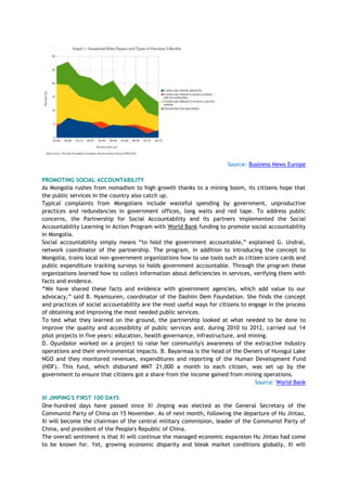 Source: Business News Europe
PROMOTING SOCIAL ACCOUNTABILITY
As Mongolia rushes from nomadism to high growth thanks to a mining boom, its citizens hope that
the public services in the country also catch up.
Typical complaints from Mongolians include wasteful spending by government, unproductive
practices and redundancies in government offices, long waits and red tape. To address public
concerns, the Partnership for Social Accountability and its partners implemented the Social
Accountability Learning in Action Program with World Bank funding to promote social accountability
in Mongolia.
Social accountability simply means ―to hold the government accountable,‖ explained G. Undral,
network coordinator of the partnership. The program, in addition to introducing the concept to
Mongolia, trains local non-government organizations how to use tools such as citizen score cards and
public expenditure tracking surveys to holds government accountable. Through the program these
organizations learned how to collect information about deficiencies in services, verifying them with
facts and evidence.
―We have shared these facts and evidence with government agencies, which add value to our
advocacy,‖ said B. Nyamsuren, coordinator of the Dashiin Dem Foundation. She finds the concept
and practices of social accountability are the most useful ways for citizens to engage in the process
of obtaining and improving the most needed public services.
To test what they learned on the ground, the partnership looked at what needed to be done to
improve the quality and accessibility of public services and, during 2010 to 2012, carried out 14
pilot projects in five years: education, health governance, infrastructure, and mining.
D. Oyunbolor worked on a project to raise her community's awareness of the extractive industry
operations and their environmental impacts. B. Bayarmaa is the head of the Owners of Huvsgul Lake
NGO and they monitored revenues, expenditures and reporting of the Human Development Fund
(HDF). This fund, which disbursed MNT 21,000 a month to each citizen, was set up by the
government to ensure that citizens got a share from the income gained from mining operations.
Source: World Bank
XI JINPING'S FIRST 100 DAYS
One-hundred days have passed since Xi Jinping was elected as the General Secretary of the
Communist Party of China on 15 November. As of next month, following the departure of Hu Jintao,
Xi will become the chairman of the central military commission, leader of the Communist Party of
China, and president of the People's Republic of China.
The overall sentiment is that Xi will continue the managed economic expansion Hu Jintao had come
to be known for. Yet, growing economic disparity and bleak market conditions globally, Xi will
 