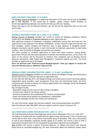 ___________________________________________
MINES AND MONEY HONG KONG, 19-22 MARCH
The Business Council of Mongolia is a supporting association of this event and as such all members
get a 15% discount. If you would like to register, please contact Charlie Hastings on
charlie.hastings@minesandmoney.com and he will help you with your booking.
Please click here to see the discount brochure, you can fill out the registration form on here and
send it back.
___________________________________________
MONGOLIA INVESTMENT SUMMIT 2013, APRIL 16-18, LONDON
Business Council of Mongolia members are invited to attend the Mongolia Investment Summit
London 2013 and receive a 15 percent discount on their registration fee.
With significant amounts of investment in Mongolia traditionally coming from Asia there are new
opportunities to be explored in the Western Hemisphere. Investor interest is high from the west and
fund managers, private investors and financiers want to gain exposure to Mongolian growth.
Mongolia Investment Summit London in April will provide an important opportunity to meet these
investors, raise the profile of Mongolia and promote your business.
The event provides an excellent opportunity to meet with major investors, mining groups,
government officials and real estate specialists to identify new business partners. At the event, the
views on the country will be discussed by investors from companies such as Barclays Natural
Resource Investments, HSBC Global Asset Management, Collabrium Capital and more. The event
provides an opportunity not to be missed.
Enter the discount code “Business-Council-Mongolia-Special” when you register to receive the
early bird discount plus an additional 15percent off.
___________________________________________
MONGOLIA ENERGY AND INFRASTRUCTURE SUMMIT, 15-16 MAY, ULAANBAATAR
Business Council of Mongolia members are invited to attend the Mongolia Energy and Infrastructure
Summit and receive a 15 percent discount on registration fees.
On the 15th and 16th May 2013, the Mongolia Energy and Infrastructure Summit will bring together
independent power providers, asset management firms, local and international banks, law firms,
and government officials to discuss the business opportunities and challenges facing the Mongolian
energy and infrastructure sector.
Key coverage includes:
- Renewable energy and the future of clean energy in Mongolia
- Infrastructure needs for the mining industry
- Insurance and political risk considerations for investors and developers
- Power and infrastructure projects for Ulaanbaatar‘s urbanization
- Financing challenges and the role of ECAs and multilaterals
For more information, please visit the event website: www.euromoneyseminars.com/MEI13
Enter the discount code ―MEI_BCM‖ when you register online to receive 15 percent off.
___________________________________________
COAL PROCESSING & MINING TECHNOLOGY EXPO, JUNE 4-5, 2013
The Coal Processing & Mining Technology Expo will be held in Ulaanbaatar from 4 to 5 June 2013.
The expo is co-located with the Transportation & Logistics Expo, and because of this co-location you
will be able to meet with a more diverse and broader group of attendees. With many international
as well as local Mongolian companies already signed up to exhibit, you will be a part of what is
becoming the premier event for the mining and transportation industries serving Mongolia.
BCM members will receive a special 10 percent discount. To register and receive your discount
email Saruul at saruul@bcmongolia.org. For more information about the exhibition contact Glenn
 