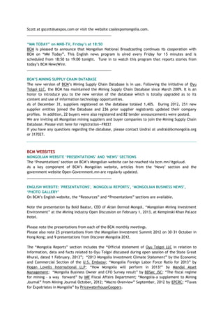 Scott at gscott@uexpos.com or visit the website coalexpomongolia.com.
___________________________________________
“MM TODAY” on MNB-TV, Friday‟s at 18:50
BCM is pleased to announce that Mongolian National Broadcasting continues its cooperation with
BCM on ―MM Today‖. This English news program is aired every Friday for 15 minutes and is
scheduled from 18:50 to 19:00 tonight. Tune in to watch this program that reports stories from
today‘s BCM NewsWire.
___________________________________________
BCM‟S MINING SUPPLY CHAIN DATABASE
The new version of BCM‘s Mining Supply Chain Database is in use. Following the initiative of Oyu
Tolgoi LLC, the BCM has maintained the Mining Supply Chain Database since March 2009. It is an
honor to introduce you to the new version of the database which is totally upgraded as to its
content and use of information technology opportunities.
As of December 31, suppliers registered on the database totaled 1,405. During 2012, 251 new
supplier entities joined the Database and 236 prior supplier registrants updated their company
profiles. In addition, 22 buyers were also registered and 82 tender announcements were posted.
We are inviting all Mongolian mining suppliers and buyer companies to join the Mining Supply Chain
Database. Please visit here for registration—FREE!
If you have any questions regarding the database, please contact Undral at undral@bcmongolia.org
or 317027.
BCM WEBSITES
MONGOLIAN WEBSITE „PRESENTATIONS‟ AND „NEWS‟ SECTIONS
The ‗Presentations‘ section on BCM‘s Mongolian website can be reached via bcm.mn/itgeluud.
As a key component of BCM‘s Mongolian website, articles from the ‗News‘ section and the
government website Open-Government.mn are regularly updated.
___________________________________________
ENGLISH WEBSITE: 'PRESENTATIONS', 'MONGOLIA REPORTS', „MONGOLIAN BUSINESS NEWS‟,
„PHOTO GALLERY‟
On BCM‘s English website, the ―Resources‖ and ―Presentations‖ sections are available.
Note the presentation by Bold Baatar, CEO of Altan Dornod Mongol, ―Mongolian Mining Investment
Environment‖ at the Mining Industry Open Discussion on February 1, 2013, at Kempinski Khan Palace
Hotel.
Please note the presentations from each of the BCM monthly meetings.
Please also note 25 presentations from the Mongolian Investment Summit 2012 on 30-31 October in
Hong Kong; and 9 presentations from Discover Mongolia 2012.
The ―Mongolia Reports‖ section includes the ―Official statement of Oyu Tolgoi LLC in relation to
information, data and facts related to Oyu Tolgoi discussed during open session of the State Great
Khural, dated 1 February, 2013‖; ―2013 Mongolia Investment Climate Statement‖ by the Economic
and Commercial Section of the U.S. Embassy; ―Mongolia Foreign Labor Force Ratio for 2013‖ by
Hogan Lovells International LLP; ―How Mongolia will perform in 2013?‖ by Mandal Asset
Management; ―Mongolia Business Owner and CFO Survey result‖ by BDSec JSC; ―The fiscal regime
for mining - a way forward‖ by IMF Fiscal Affairs Department; ―Mongolia-a supplement to Mining
Journal‖ from Mining Journal October, 2012; ―Macro Overview‖ September, 2012 by EPCRC; ―Taxes
for Expatriates in Mongolia‖ by PricewaterhouseCoopers.
 