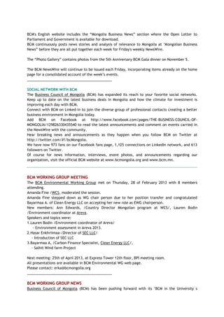 BCM's English website includes the ―Mongolia Business News‖ section where the Open Letter to
Parliament and Government is available for download.
BCM continuously posts news stories and analysis of relevance to Mongolia at ‗Mongolian Business
News‖ before they are all put together each week for Friday's weekly NewsWire.
The ―Photo Gallery‖ contains photos from the 5th Anniversary BCM Gala dinner on November 5.
The BCM NewsWire will continue to be issued each Friday, incorporating items already on the home
page for a consolidated account of the week‘s events.
___________________________________________
SOCIAL NETWORK WITH BCM
The Business Council of Mongolia (BCM) has expanded its reach to your favorite social networks.
Keep up to date on the latest business deals in Mongolia and how the climate for investment is
improving each day with BCM.
Connect with BCM on Linked-in to join the diverse group of professional contacts creating a better
business environment in Mongolia today.
Add BCM on Facebook at http://www.facebook.com/pages/THE-BUSINESS-COUNCIL-OF-
MONGOLIA/129826330435540 to read the latest announcements and comment on events carried in
the NewsWire with the community.
Hear breaking news and announcements as they happen when you follow BCM on Twitter at
http://twitter.com/#!/bcMongolia.
We have now 973 fans on our Facebook fans page, 1,125 connections on LinkedIn network, and 613
followers on Twitter.
Of course for news information, interviews, event photos, and announcements regarding our
organization, visit the official BCM website at www.bcmongolia.org and www.bcm.mn.
BCM WORKING GROUP MEETING
The BCM Environmental Working Group met on Thursday, 28 of February 2013 with 8 members
attending.
Amanda Fine /WCS, moderated the session.
Amanda Fine stepped down as WG chair person due to her position transfer and congratulated
Bayarmaa A. of Clean Energy LLC on accepting her new role as EWG chairperson.
New members: Ann Edwards, /Country Director Mongolian program at WCS/, Lauren Bodin
/Environment coordinator at Areva.
Speakers and topics were:
1.Lauren Bodin /Environment coordinator of Areva/
- Environment assessment in Areva 2013.
2.Hasar Enkhriimaa-/Director of SEC LLC/
- Introduction of SEC LLC
3.Bayarmaa A, /Carbon Finance Specialist, Clean Energy LLC/,
- Salhit Wind farm Project
Next meeting: 25th of April 2013, at Express Tower 12th floor, BPI meeting room.
All presentations are available in BCM Environmental WG web page.
Please contact: erka@bcmongolia.org
___________________________________________
BCM WORKING GROUP NEWS
Business Council of Mongolia (BCM) has been pushing forward with its ‗BCM in the University`s
 