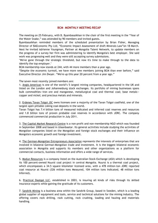 BCM MONTHLY MEETING RECAP
The meeting on 25 February, with B. Byambasaikhan in the chair of the first meeting in the ―Year of
the Water Snake,‖ was attended by 90 members and invited guests.
Byambasaikhan reminded members of the scheduled presentation by Brian Fisher, Managing
Director of BAEconomic Pty Ltd, ―Economic Impact Assessment of draft Minerals Law‖on 18 March.
Next he invited Adrienne Youngman, Partner at Mongolia Talent Network, to update members on
the progress of a survey her firm was administering to identify Mongolia's best employer. She said
work was progressing well and they were still accepting survey submissions.
"We've gone through the strategic threshold, but now it's time to make through to the data to
identify the top employer."
BCM membership now stands at 244, with 44 more members than a year ago.
―Despite the economic turmoil, we have more new members joining BCM than ever before,‖ said
Executive Director Jim Dwyer. ―We're up this year 20 percent from a year ago.‖
The seven most recently joined members are:
1. Anglo American is one of the world‘s 5 largest mining companies, headquartered in the UK and
listed on the London and Johannesburg stock exchanges. Its portfolio of mining businesses spans
bulk commodities—iron ore and manganese, metallurgical coal and thermal coal; base metals—
copper and nickel; and precious metals and minerals.
2. Erdenes Tavan Tolgoi JSC owns licenses over a majority of the Tavan Tolgoi coalfield, one of the
largest open pittable coking coal deposits in the world.
Tavan Tolgoi has 7.4 billion tons of measured indicated and inferred coal reserves and resources
and 1.8 billion tons of proven probable coal reserves in accordance with JORC. The company
commenced commercial production in July 2011.
3. The Capital Market Research Centre is a non-profit and non-membership NGO which was founded
in September 2008 and based in Ulaanbaatar. Its general activities include studying the activities of
Mongolian companies listed on the Mongolian and foreign stock exchanges and their influence on
Mongolia's economic growth and foreign investment.
4. The German-Mongolian Entrepreneurs Association represents the interests of enterprises that are
involved in bilateral German-Mongolian trade and investment. It is the biggest bilateral economic
association in Mongolia and supports its members and other organizations as a platform for
commercial contacts, business information and offers a wide range of services.
5. Modun Resources is a company listed on the Australian Stock Exchange (ASX) which is developing
its 100 percent-owned Nuurst coal project in central Mongolia. Nuurst is a thermal coal project,
which encompasses a 34.5 square kilometer licensed area, with a 478 million-ton JORC reported
coal resource at Nuurst (326 million tons Measured, 104 million tons Indicated, 48 million tons
Inferred).
6. Practical Daatgal LLC, established in 2003, is insuring all kinds of risks through its skilled
insurance experts while gaining the gratitude of its customers.
7. Sandvik Mining is a business area within the Sandvik Group, based in Sweden, which is a leading
global supplier of equipment and tools, service and technical solutions for the mining industry. The
offering covers rock drilling, rock cutting, rock crushing, loading and hauling and materials
handling.
 