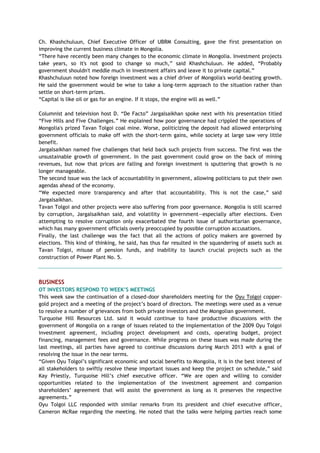 Ch. Khashchuluun, Chief Executive Officer of UBRM Consulting, gave the first presentation on
improving the current business climate in Mongolia.
―There have recently been many changes to the economic climate in Mongolia. Investment projects
take years, so it's not good to change so much,‖ said Khashchuluun. He added, ―Probably
government shouldn't meddle much in investment affairs and leave it to private capital.‖
Khashchuluun noted how foreign investment was a chief driver of Mongolia's world-beating growth.
He said the government would be wise to take a long-term approach to the situation rather than
settle on short-term prizes.
―Capital is like oil or gas for an engine. If it stops, the engine will as well.‖
Columnist and television host D. ―De Facto‖ Jargalsaikhan spoke next with his presentation titled
―Five Hills and Five Challenges.‖ He explained how poor governance had crippled the operations of
Mongolia's prized Tavan Tolgoi coal mine. Worse, politicizing the deposit had allowed enterprising
government officials to make off with the short-term gains, while society at large saw very little
benefit.
Jargalsaikhan named five challenges that held back such projects from success. The first was the
unsustainable growth of government. In the past government could grow on the back of mining
revenues, but now that prices are falling and foreign investment is sputtering that growth is no
longer manageable.
The second issue was the lack of accountability in government, allowing politicians to put their own
agendas ahead of the economy.
―We expected more transparency and after that accountability. This is not the case,‖ said
Jargalsaikhan.
Tavan Tolgoi and other projects were also suffering from poor governance. Mongolia is still scarred
by corruption, Jargalsaikhan said, and volatility in government—especially after elections. Even
attempting to resolve corruption only exacerbated the fourth issue of authoritarian governance,
which has many government officials overly preoccupied by possible corruption accusations.
Finally, the last challenge was the fact that all the actions of policy makers are governed by
elections. This kind of thinking, he said, has thus far resulted in the squandering of assets such as
Tavan Tolgoi, misuse of pension funds, and inability to launch crucial projects such as the
construction of Power Plant No. 5.
BUSINESS
OT INVESTORS RESPOND TO WEEK‟S MEETINGS
This week saw the continuation of a closed-door shareholders meeting for the Oyu Tolgoi copper-
gold project and a meeting of the project‘s board of directors. The meetings were used as a venue
to resolve a number of grievances from both private investors and the Mongolian government.
Turquoise Hill Resources Ltd. said it would continue to have productive discussions with the
government of Mongolia on a range of issues related to the implementation of the 2009 Oyu Tolgoi
investment agreement, including project development and costs, operating budget, project
financing, management fees and governance. While progress on these issues was made during the
last meetings, all parties have agreed to continue discussions during March 2013 with a goal of
resolving the issue in the near terms.
―Given Oyu Tolgoi‘s significant economic and social benefits to Mongolia, it is in the best interest of
all stakeholders to swiftly resolve these important issues and keep the project on schedule,‖ said
Kay Priestly, Turquoise Hill‘s chief executive officer. ―We are open and willing to consider
opportunities related to the implementation of the investment agreement and companion
shareholders‘ agreement that will assist the government as long as it preserves the respective
agreements.‖
Oyu Tolgoi LLC responded with similar remarks from its president and chief executive officer,
Cameron McRae regarding the meeting. He noted that the talks were helping parties reach some
 