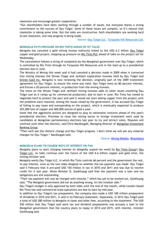 resolution and encourage greater cooperation.
―Our shareholders have been working through a number of issues, but everyone shares a strong
commitment to the success of Oyu Tolgoi. Some of these issues are complex, so it‘s natural that
resolution is taking some time. But the talks are constructive, both shareholders are working hard
to see resolution, and real progress is being made.
Source: Oyu Tolgoi LLC, Turquoise Hill Resources Ltd.
MONGOLIA PUTS PRESSURE ON RIO TINTO AHEAD OF OT TALKS
Mongolia has canceled a gold mining license indirectly linked to the USD 6.2 billion Oyu Tolgoi
copper and gold project, stepping up pressure on Rio Tinto PLC ahead of talks on the project set for
Wednesday.
The cancellation follows a string of complaints by the Mongolian government over Oyu Tolgoi, which
is controlled by Rio Tinto through its Turquoise Hill Resources unit in the lead up to a presidential
election due in June.
The Ministry of Mining this week said it had canceled a decision made in 2009 when it converted
into mining licenses the Shivee Tolgoi and Javhlant exploration licenses held by Oyu Tolgoi and
Entree Gold Inc. Mongolia is now reviewing the decision, originally part of the 2009 investment
agreement for Oyu Tolgoi, to ensure the move was valid. Oyu Tolgoi owns an 80 percent interest,
and Entree a 20 percent interest, in production from the mining licenses.
The move on the Shivee Tolgoi and Javhlant mining licenses adds to other issues unsettling Oyu
Tolgoi just as it ramps up for commercial production, due to start in June. Rio Tinto has vowed to
negotiate hard to protect the pact and said it would not start selling copper from the project until
the problems were resolved. Among the issues raised by the government, it has accused Oyu Tolgoi
of failing to pay taxes and overspending on the project, which is eventually expected to produce
425,000 tons of copper and 460,000 ounces of gold a year.
Some feel the aggressive actions are designed to play to nationalist concerns ahead of this year's
presidential election. Promises to close the mining sector to foreign investment were used by
candidates at Mongolian parliamentary elections last year to try and attract votes. Disputes will
continue until after the election, said Chris MacDougall, Managing Director of Mongolian Investment
Banking Group.
―Then we'll see the rhetoric change and Oyu Tolgoi progress. I don't think we will see any material
changes for Oyu Tolgoi,‖ MacDougall said.
Source: Mining Weekly, Bloomberg
MONGOLIA PLANS TO CHARGE RIO'S OT INTEREST ON TAX
Mongolia plans to start charging interest on allegedly unpaid tax owed by Rio Tinto Group's Oyu
Tolgoi LLC, as talks continue over the future of the USD 6.6 billion copper and gold mine, the
mining minister said.
Mongolia wants Oyu Tolgoi LLC, in which Rio Tinto controls 66 percent and the government the rest,
to pay interest, even as the two sides disagree on whether the tax payment was made. Oyu Tolgoi
said 5 February that it pre-paid USD 150 million in tax in 2010 and 2011 and was due to receive
credit for it last year. Mines Minister D. Gankhuyag said that the payment was a loan and tax
obligations are still outstanding.
―Their tax payment will now be charged with interest,‖ which has yet to be worked out, Gankhuyag
said. ―The Mongolia government did not do anything wrong. It's the investor side.‖
Oyu Tolgoi's budget is only approved by both sides until the end of the month, while London-based
Rio Tinto has said commercial scale operations are due to start by mid-year.
In addition to Oyu Tolgoi's tax prepayment, the company also made a USD 100 million prepayment
of dividends in 2010 and 2011, it said in its February statement. Separately, in 2012 Oyu Tolgoi paid
a total of USD 280 million to Mongolia in taxes and other fees, according to the statement. The USD
250 million that Oyu Tolgoi said were tax and dividend prepayments was actually a loan to the
Mongolian government that the country plans to repay in 2014 and 2015, with interest, minister
Gankhuyag said.
 