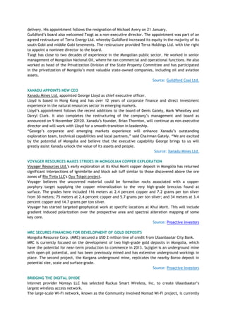 delivery. His appointment follows the resignation of Michael Avery on 21 January.
Guildford‘s board also welcomed Tsogt as a non-executive director. The appointment was part of an
agreed restructure of Terra Energy Ltd. whereby Guildford increased its equity in the majority of its
south Gobi and middle Gobi tenements. The restructure provided Terra Holdings Ltd. with the right
to appoint a nominee director to the board.
Tsogt has close to two decades of experience in the Mongolian public sector. He worked in senior
management of Mongolian National Oil, where he ran commercial and operational functions. He also
worked as head of the Privatization Division of the State Property Committee and has participated
in the privatization of Mongolia‘s most valuable state-owned companies, including oil and aviation
assets.
Source: Guildford Coal Ltd.
XANADU APPOINTS NEW CEO
Xanadu Mines Ltd. appointed George Lloyd as chief executive officer.
Lloyd is based in Hong Kong and has over 12 years of corporate finance and direct investment
experience in the natural resources sector in emerging markets.
Lloyd‘s appointment follows the recent additions to the board of Denis Gately, Mark Wheatley and
Darryl Clark. It also completes the restructuring of the company‘s management and board as
announced on 9 November 20120. Xanadu‘s founder, Brian Thornton, will continue as non-executive
director and will work with Lloyd for a smooth transition in leadership.
―George‘s corporate and emerging markets experience will enhance Xanadu‘s outstanding
exploration team, technical capabilities and local partners,‖ said Chairman Gately. ―We are excited
by the potential of Mongolia and believe that the executive capability George brings to us will
greatly assist Xanadu unlock the value of its assets and people.
Source: Xanadu Mines Ltd.
VOYAGER RESOURCES MAKES STRIDES IN MONGOLIAN COPPER EXPLORATION
Voyager Resources Ltd.'s early exploration at its Khul Morit copper deposit in Mongolia has returned
significant intersections of ignimbrite and block ash tuff similar to those discovered above the ore
zones of Rio Tinto LLC's Oyu Tolgoi project.
Voyager believes the uncovered material could be formation rocks associated with a copper
porphyry target supplying the copper mineralization to the very high-grade breccias found at
surface. The grades here included 116 meters at 2.4 percent copper and 7.2 grams per ton silver
from 30 meters; 75 meters at 2.4 percent copper and 5.7 grams per ton silver; and 34 meters at 3.4
percent copper and 14.7 grams per ton silver.
Voyager has started targeted geophysical work at specific locations at Khul Morit. This will include
gradient induced polarization over the prospective area and spectral alteration mapping of some
key core.
Source: Proactive Investors
MRC SECURES FINANCING FOR DEVELOPMENT OF GOLD DEPOSITS
Mongolia Resource Corp. (MRC) secured a USD 2 million line of credit from Ulaanbaatar City Bank.
MRC is currently focused on the development of two high-grade gold deposits in Mongolia, which
have the potential for near-term production to commence in 2013. Sujigtei is an underground mine
with open-pit potential, and has been previously mined and has extensive underground workings in
place. The second project, the Kargana underground mine, replicates the nearby Boroo deposit in
potential size, scale and surface grade.
Source: Proactive Investors
BRIDGING THE DIGITAL DIVIDE
Internet provider Nomsys LLC has selected Ruckus Smart Wireless, Inc. to create Ulaanbaatar‘s
largest wireless access network.
The large-scale Wi-Fi network, known as the Community Involved Nomad Wi-Fi project, is currently
 