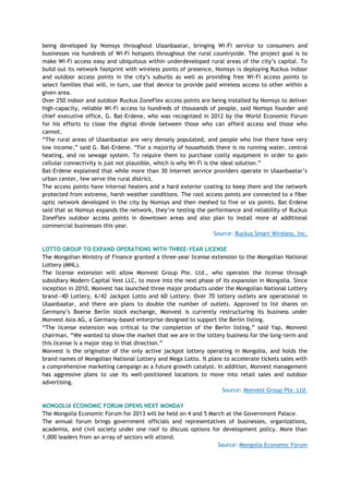 being developed by Nomsys throughout Ulaanbaatar, bringing Wi-Fi service to consumers and
businesses via hundreds of Wi-Fi hotspots throughout the rural countryside. The project goal is to
make Wi-Fi access easy and ubiquitous within underdeveloped rural areas of the city‘s capital. To
build out its network footprint with wireless points of presence, Nomsys is deploying Ruckus indoor
and outdoor access points in the city‘s suburbs as well as providing free Wi-Fi access points to
select families that will, in turn, use that device to provide paid wireless access to other within a
given area.
Over 250 indoor and outdoor Ruckus ZoneFlex access points are being installed by Nomsys to deliver
high-capacity, reliable Wi-Fi access to hundreds of thousands of people, said Nomsys founder and
chief executive office, G. Bat-Erdene, who was recognized in 2012 by the World Economic Forum
for his efforts to close the digital divide between those who can afford access and those who
cannot.
―The rural areas of Ulaanbaatar are very densely populated, and people who live there have very
low income,‖ said G. Bat-Erdene. ―For a majority of households there is no running water, central
heating, and no sewage system. To require them to purchase costly equipment in order to gain
cellular connectivity is just not plausible, which is why Wi-Fi is the ideal solution.‖
Bat-Erdene explained that while more than 30 Internet service providers operate in Ulaanbaatar‘s
urban center, few serve the rural district.
The access points have internal heaters and a hard exterior coating to keep them and the network
protected from extreme, harsh weather conditions. The root access points are connected to a fiber
optic network developed in the city by Nomsys and then meshed to five or six points. Bat-Erdene
said that as Nomsys expands the network, they‘re testing the performance and reliability of Ruckus
ZoneFlex outdoor access points in downtown areas and also plan to install more at additional
commercial businesses this year.
Source: Ruckus Smart Wireless, Inc.
LOTTO GROUP TO EXPAND OPERATIONS WITH THREE-YEAR LICENSE
The Mongolian Ministry of Finance granted a three-year license extension to the Mongolian National
Lottery (MNL).
The license extension will allow Monvest Group Pte. Ltd., who operates the license through
subsidiary Modern Capital Vest LLC, to move into the next phase of its expansion in Mongolia. Since
inception in 2010, Monvest has launched three major products under the Mongolian National Lottery
brand—4D Lottery, 6/42 Jackpot Lotto and 6D Lottery. Over 70 lottery outlets are operational in
Ulaanbaatar, and there are plans to double the number of outlets. Approved to list shares on
Germany‘s Boerse Berlin stock exchange, Monvest is currently restructuring its business under
Monvest Asia AG, a Germany-based enterprise designed to support the Berlin listing.
―The license extension was critical to the completion of the Berlin listing,‖ said Yap, Monvest
chairman. ―We wanted to show the market that we are in the lottery business for the long-term and
this license is a major step in that direction.‖
Monvest is the originator of the only active jackpot lottery operating in Mongolia, and holds the
brand names of Mongolian National Lottery and Mega Lotto. It plans to accelerate tickets sales with
a comprehensive marketing campaign as a future growth catalyst. In addition, Monvest management
has aggressive plans to use its well-positioned locations to move into retail sales and outdoor
advertising.
Source: Monvest Group Pte. Ltd.
MONGOLIA ECONOMIC FORUM OPENS NEXT MONDAY
The Mongolia Economic Forum for 2013 will be held on 4 and 5 March at the Government Palace.
The annual forum brings government officials and representatives of businesses, organizations,
academia, and civil society under one roof to discuss options for development policy. More than
1,000 leaders from an array of sectors will attend.
Source: Mongolia Economic Forum
 