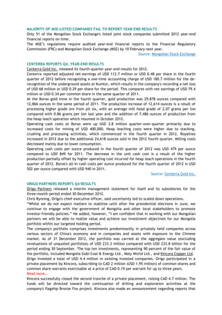 MAJORITY OF MSE-LISTED COMPANIES FAIL TO REPORT YEAR-END RESULTS
Only 51 of the Mongolian Stock Exchange's listed joint stock companies submitted 2012 year-end
financial reports on time.
The MSE‘s regulations require audited year-end financial reports to the Financial Regulatory
Commission (FRC) and Mongolian Stock Exchange (MSE) by 10 February next year.
Source: Mongolian Stock Exchange
CENTERRA REPORTS Q4, YEAR-END RESULTS
Centerra Gold Inc. released its fourth-quarter year-end results for 2012.
Centerra reported adjusted net-earnings of USD 112.7 million or USD 0.48 per share in the fourth
quarter of 2012 before recognizing a one-time accounting charge of USD 180.7 million for the de-
recognition of the underground assets at Kumtor, which results in the company's recording a net loss
of USD 68 million or USD 0.29 per share for the period. This compares with net earnings of USD 79.4
million or USD 0.34 per common share in the same quarter of 2011.
At the Boroo gold mine in the fourth quarter, gold production was 29,878 ounces compared with
12,866 ounces in the same period of 2011. The production increase of 12,614 ounces is a result of
processing higher grade ore from pit six, with an average mill head grade of 2.07 grams per ton
compared with 0.86 grams per ton last year and the addition of 7,486 ounces of production from
the heap leach operation which resumed in October 2012.
Operating cash costs at Boroo were up USD 3.8 million quarter-over-quarter primarily due to
increased costs for mining of USD 400,000. Heap leaching costs were higher due to stacking,
crushing and processing activities, which commenced in the fourth quarter in 2012. Royalties
increased in 2012 due to the additional 24,618 ounces sold in the 2012 fourth quarter. Milling costs
decreased mainly due to lower consumption.
Operating cash costs per ounce produced in the fourth quarter of 2012 was USD 479 per ounce
compared to USD 849 for 2011. The decrease in the unit cash cost is a result of the higher
production partially offset by higher operating cost incurred for heap leach operations in the fourth
quarter of 2012. Boroo's all-in cash costs per ounce produced for the fourth quarter of 2012 is USD
502 per ounce compared with USD 940 in 2011.
Source: Centerra Gold Inc.
ORIGO PARTNERS REPORTS Q4 RESULTS
Origo Partners released a interim management statement for itself and its subsidiaries for the
three-month period ended 30 December 2012.
Chris Rynning, Origo's chief executive officer, said uncertainty led to scaled down operations.
―Whilst we do not expect matters to stabilize until after the presidential elections in June, we
continue to engage with the government of Mongolia and other local stakeholders to promote
investor-friendly policies.‖ He added, however, ―I am confident that in working with our Mongolian
partners we will be able to realize value and achieve our investment objectives for our Mongolia
portfolio within our targeted holding period.
The company's portfolio comprises investments predominantly in privately held companies across
various sectors of China's economy and in companies and assets with exposure to the Chinese
market. As of 31 December 2012, the portfolio was carried at the aggregate value (excluding
revaluations of unquoted portfolios) of USD 233.3 million compared with USD 233.8 billion for the
period ending 30 September. The top ten investments, representing 90 percent of the fair value of
the portfolio, included Mongolia Gobi Coal & Energy Ltd., Moly World Ltd., and Kincora Copper Ltd.
Origo invested a total of USD 4.4 million in existing invested companies. Origo participated in a
private placement by Kincora, subscribing to CAD 2 million (USD 1.95 million) of common shares and
common share warrants exercisable at a price of CAD 0.19 per warrant for up to three years.
Read more…
Kincora successfully closed the second tranche of a private placement, raising CAD 4.7 million. The
funds will be directed toward the continuation of drilling and exploration activities at the
company's flagship Bronze Fox project. Kincora also made an announcement regarding reports that
 