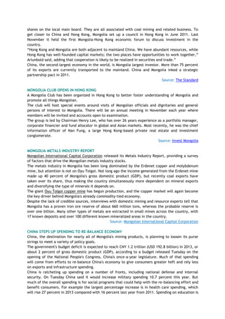 shares on the local main board. They are all associated with coal mining and related business. To
get closer to China and Hong Kong, Mongolia set up a council in Hong Kong in June 2011. Last
November it held the first Mongolia-Hong Kong economic forum to discuss investment in the
country.
―Hong Kong and Mongolia are both adjacent to mainland China. We have abundant resources, while
Hong Kong has well-founded capital markets; the two places have opportunities to work together,‖
Ariunbold said, adding that cooperation is likely to be realized in securities and trade.‖
China, the second-largest economy in the world, is Mongolia largest investor. More than 75 percent
of its exports are currently transported to the mainland. China and Mongolia inked a strategic
partnership pact in 2011.
Source: The Standard
MONGOLIA CLUB OPENS IN HONG KONG
A Mongolia Club has been organized in Hong Kong to better foster understanding of Mongolia and
promote all things Mongolian.
The club will host special events around visits of Mongolian officials and dignitaries and general
persons of interest to Mongolia. There will be an annual meeting in November each year where
members will be invited and accounts open to examination.
The group is led by Chairman Henry Lee, who has over 26 years experience as a portfolio manager,
corporate financier and fund allocator in global and Asian markets. Most recently, he was the chief
information officer of Nan Fung, a large Hong Kong-based private real estate and investment
conglomerate.
Source: Invest Mongolia
MONGOLIA METALS INDUSTRY REPORT
Mongolian International Capital Corporation released its Metals Industry Report, providing a survey
of factors that drive the Mongolian metals industry stocks.
The metals industry in Mongolia has been long dominated by the Erdenet copper and molybdenum
mine, but attention is not on Oyu Tolgoi. Not long ago the income generated from the Erdenet mine
made up 40 percent of Mongolia's gross domestic product (GDP), but recently coal exports have
taken over its share, thus making the country simultaneously more dependent on mineral exports
and diversifying the type of minerals it depends on.
The giant Oyu Tolgoi copper mine has begun production, and the copper market will again become
the key driver behind Mongolia's already commodity-tied economy.
Despite the lack of credible sources, interviews with domestic mining and resource experts tell that
Mongolia has a proven iron ore reserve of about 660 million tons, whereas the probable reserve is
over one billion. Many other types of metals are extracted in small mines across the country, with
17 known deposits and over 100 different known mineralized areas in the country.
Source: Mongolian International Capital Corporation
CHINA STEPS UP SPENDING TO RE-BALANCE ECONOMY
China, the destination for nearly all of Mongolia's mining products, is planning to loosen its purse
strings to meet a variety of policy goals.
The government's budget deficit is expected to reach CNY 1.2 trillion (USD 192.8 billion) in 2013, or
about 2 percent of gross domestic product (GDP), according to a budget released Tuesday on the
opening of the National People's Congress, China's once-a-year legislature. Much of that spending
will come from efforts to re-balance China's economy to give consumers greater heft and rely less
on exports and infrastructure spending.
China is ratcheting up spending on a number of fronts, including national defense and internal
security. On Tuesday China said it would increase military spending 10.7 percent this year. But
much of the overall spending is for social programs that could help with the re-balancing effort and
benefit consumers. For example the largest percentage increase is in health care spending, which
will rise 27 percent in 2013 compared with 16 percent last year from 2011. Spending on education is
 