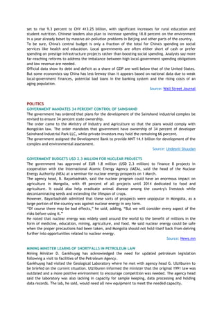 set to rise 9.3 percent to CNY 413.25 billion, with significant increases for rural education and
student nutrition. Chinese leaders also plan to increase spending 18.8 percent on the environment
in a year already beset by massive air-pollution problems in Beijing and other parts of the country.
To be sure, China's central budget is only a fraction of the total for China's spending on social
services like health and education. Local governments are often either short of cash or prefer
spending on prestige infrastructure projects rather than boosting social spending. Analysts say more
far-reaching reforms to address the imbalance between high local-government spending obligations
and low revenue are needed.
Official data show its debt and deficit as a share of GDP are well below that of the United States.
But some economists say China has less leeway than it appears based on national data due to weak
local-government finances, potential bad loans in the banking system and the rising costs of an
aging population.
Source: Wall Street Journal
POLITICS
GOVERNMENT MANDATES 34 PERCENT CONTROL OF SAINSHAND
The government has ordered that plans for the development of the Sainshand industrial complex be
revised to ensure 34 percent state ownership.
The order came to the Ministry of Industry and Agriculture so that the plans would comply with
Mongolian law. The order mandates that government have ownership of 34 percent of developer
Sainshand Industrial Park LLC, while private investors may hold the remaining 66 percent.
The government assigned the Development Bank to provide MNT 14.1 billion for development of the
complex and environmental assessment.
Source: Undesnii Shuudan
GOVERNMENT BUDGETS USD 2.3 MILLION FOR NUCLEAR PROJECTS
The government has approved of EUR 1.8 million (USD 2.3 million) to finance 8 projects in
cooperation with the International Atomic Energy Agency (IAEA), said the head of the Nuclear
Energy Authority (NEA) at a seminar for nuclear energy prospects on 1 March.
The agency head, B. Bayarbadrakh, said the nuclear program could have an enormous impact on
agriculture in Mongolia, with 49 percent of all projects until 2014 dedicated to food and
agriculture. It could also help eradicate animal disease among the country's livestock while
decontaminating seeds and extending the lifespan of crops.
However, Bayarbadrakh admitted that these sorts of prospects were unpopular in Mongolia, as a
large portion of the country was against nuclear energy in any form.
―Of course there may be bad effects,‖ he said, adding, ―But we will consider every aspect of the
risks before using it.‖
He noted that nuclear energy was widely used around the world to the benefit of millions in the
form of medicine, education, mining, agriculture, and food. He said nuclear energy could be safe
when the proper precautions had been taken, and Mongolia should not hold itself back from delving
further into opportunities related to nuclear energy.
Source: News.mn
MINING MINISTER LEARNS OF SHORTFALLS IN PETROLEUM LAW
Mining Minister D. Gankhuyag has acknowledged the need for updated petroleum legislation
following a visit to facilities of the Petroleum Agency.
Gankhuyag had visited the Geological Laboratory where he met with agency head G. Ulziiburen to
be briefed on the current situation. Ulziiburen informed the minister that the original 1991 law was
outdated and a more positive environment to encourage competition was needed. The agency head
said the laboratory was also lacking in capacity for sample keeping, data processing and holding
data records. The lab, he said, would need all new equipment to meet the needed capacity.
 