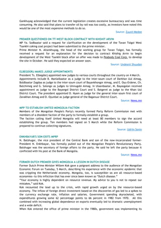 Gankhuyag acknowledged that the current legislation creates excessive bureaucracy and was time
consuming. He also said that plans to transfer oil by rail was too costly, as investors have noted this
would be one of the most expensive methods to do so.
Source: Zuunii Medee
PREMIER QUESTIONED ON TT-WEST BLOCK CONTRACT WITH KHISHIT ARVIN
MP Ya. Sodbaatar said a request for clarification on the development of the Tavan Tolgoi West
Tsankhi coking coal project had been submitted to the prime minister.
Prime Minister N. Altankhuyag, the head of the working group for Tavan Tolgoi, has formally
received a request for an explanation for the decision to contract Khishig Arvin to begin
development of the West Tsankhi block after an offer was made to Peabody Coal Corp. to develop
the site in October. He said they expected an answer soon.
Source: Undesnii Shuudan
ELBEGDORJ MAKES JUDGE APPOINTMENTS
President Ts. Elbegdorj appointed new judges to various courts throughout the country on 4 March.
Appointments include B. Manlaibaatar as a judge to the inter-soum court of Darkhan Uul Aimag,
Boldbaatar Zagdaa as judge to the inter-soum court of Bayankhongor Aimag, and E. Oyu-Erdene, Ch.
Batchimeg and G. Solongo as judges to Umnugobi Aimag. In Ulaanbaatar, M. Bayasgalan received
appointment as judge to the Bayangol District Court and S. Batgerel as judge to the Khan Uul
District Court. The president appointed D. Nyam as judge for the general inter-soum first court of
Zavakhan Aimag and D. Oyunbat as judge general of the Baganuur District Court.
Source: News.mn
MPP TO ESTABLISH UNITED MONGOLIA FACTION
Members of the Mongolian People's Party's recently formed Party Reform Commission met with
members of a dissident faction of the party to formally establish a group.
The faction calling itself United Mongolia will need at least 80 members to sign the accord
establishing the group. Ten members had signed on 5 March while the Reform Commission is
prepared to continue collecting signatures.
Source: Udriin Sonin
ENKHBAYAR'S SON EXITS MPRP
N. Batshugar, the vice president of the Central Bank and son of the now-incarcerated former-
President N. Enkhbayar, has formally pulled out of the Mongolian People's Revolutionary Party.
Batshugar was the secretary of foreign affairs to the party. He said he left the party because it
conflicted with his post at the Bank of Mongolia.
Source: News.mn
FORMER DUTCH PREMIER GIVES MONGOLIA A LESSON IN DUTCH DISEASE
Former Dutch Prime Minister Willem Kok gave a poignant address to the audience of the Mongolian
Economic Forum on Tuesday, 5 March, describing his experience with the economic epidemic that
was crippling the Netherlands' economy. Mongolia, too, is susceptible—as are all resource-based
economies—to this infliction that has ever since been known as ―Dutch disease.‖
―Your economy is highly dependent on resource revenue. My advice to you is not to repeat our
mistakes,‖ said Kok.
Kok recounted the lead up to the crisis, with rapid growth urged on by the resource-based
economy. The inflow of foreign direct investment based on the discoveries of gas led to a spikes to
the currency exchange rate, inflation and salaries. Government spending skyrocketed, with
expenditures growing some 62 percentage points to 66 percent in 1982 from 1970. All this
combined with increasing global dependence on exports eventually led to dramatic unemployment
and a wide deficit.
When Kok entered the office of prime minister in the 1980s, government was implementing its
 