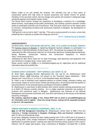 Polmer model to try and remedy the situation. The intended cure was a fiscal policy of
conservatism paired with high levels of societal protections and market reforms for greater
flexibility of the securities market. But the changes were painful and resulted in widespread anger
among the populace and frequent worker strikes.
The former Dutch premier stressed the importance of developing a workforce for a knowledge-
based economy, encouraging private-public partnerships, and creating a positive economic climate
based on predictable outcomes and circumstances. That final point would rest on the respect given
to contracts, extinguishing corruption and, particularly important to Mongolia, the development of
infrastructure.
―GDP growth is not an end to itself,‖ said Kok, ―The macro economy growth is no more, no less than
something that is welcome to achieve the things you strive for.‖
Source: Business Council of Mongolia
ANNOUNCEMENTS
INTERNATIONAL TRADE FAIRS BAUMA AND USETEC, APRIL 18-25, MUNICH & COLOGNE, GERMANY
The Business Council of Mongolia is registering Mongolian business delegates to participate in a
business tour in Germany between 18 and 25 April, 2013. The business tour program will include:
•Attending the 30th international trade fair for Construction Machinery, Building Material Machines,
Mining Machines, Construction Vehicles and Construction Equipment in Munich
(http://www.bauma.de/en/)
•Attending the 20th World Trade fair for Used Technology, Used Machinery and Equipment from
over 20 sectors in Cologne (http://www.usetec.com/)
Please contact Undral at 317027 or at undral@bcmongolia.org for registration and for additional
information about the business tour.
___________________________________________
ECONOMIC IMPACT ASSESSMENT - DRAFT MINERALS LAW, MARCH 18, UB
Dr. Brian Fisher, Managing Director, BAEconomics Pty. Ltd. and Dr. Ch. Khashchuluun, Chief
Executive Officer, UBRM Consulting, will present on the ―Economic Impact Assessment – Draft
Minerals Law‖ from 9:30 a.m. to 12 p.m. at the Kempinski Hotel, Altai Ballroom.
Dr. Fisher is one of Australia's most respected advisors on climate change, emissions trading, and
the economic impact of current future climate and energy policy. He previously held the position of
Executive Director of the Australian Bureau and Resource Economics (ABARE).
Dr. Khashchuluun is well-known to BCM members after several monthly meeting presentations such
as at BCM‘s 25 February monthly meeting. He is a highly respected researcher and analyzer of
economic and commercial topics in Mongolia. Khashchuluun was Chairman of the National
Development and Innovation Committee until June 2012 and formerly on the faculty at the National
University of Mongolia.
The meeting, organized by BCM, is free. Please RSVP with an email to saruul@BCMongolia.org
for information and to register. Given the strong interest, seating will be expanded and given
to the first 140 respondents.
___________________________________________
FOREIGN INVESTMENT IN MONGOLIA CONFERENCE, APRIL 19, UB
BCM and UB Risk Management Consulting (Dr. Khashchuluun, former Chair of NDIC‘s firm) are
organizing a "Foreign Investment in Mongolia: Challenges, Risks and Solutions" conference on
April 19, 2013 at the Kempinski Hotel.
As we know, Mongolian economy has been rapidly growing with 17.5% in 2012 and 12.3% growth in
2013. During 2010-¬‐2012, foreign investment in Mongolia increased at a rapid speed,contributing
significantly to economic growth, creating more jobs and financing various projects in the country.
However, the OT copper gold project, long a cornerstone of Mongolia‘s increased FDI, is almost
 
