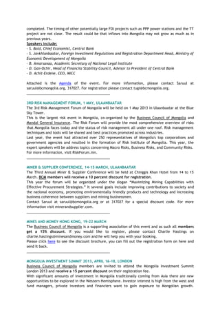 completed. The timing of other potentially large FDI projects such as PPP power stations and the TT
project are not clear. The result could be that inflows into Mongolia may not grow as much as in
previous years.
Speakers include:
- S. Bold, Chief Economist, Central Bank
- S. Javkhlanbaatar, Foreign Investment Regulations and Registration Department Head, Ministry of
Economic Development of Mongolia
- B. Amarsanaa, Academic Secretary of National Legal Institute
- D. Gan-Ochir, Head of Financila Stability Council, Advisor to President of Central Bank
- D. Achit-Erdene, CEO, MICC
Attached is the Agenda of the event. For more information, please contact Saruul at
saruul@bcmongolia.org, 317027. For registration please contact tugi@bcmongolia.org.
___________________________________________
3RD RISK MANAGEMENT FORUM, 1 MAY, ULAANBAATAR
The 3rd Risk Management Forum of Mongolia will be held on 1 May 2013 in Ulaanbaatar at the Blue
Sky Tower.
This is the largest risk event in Mongolia, co-organized by the Business Council of Mongolia and
Mandal General Insurance. The Risk Forum will provide the most comprehensive overview of risks
that Mongolia faces today and the status of risk management all under one roof. Risk management
techniques and tools will be shared and best practices promoted across industries.
Last year, the event had attracted over 250 representatives of Mongolia's top corporations and
government agencies and resulted in the formation of Risk Institute of Mongolia. This year, the
expert speakers will be address topics concerning Macro Risks, Business Risks, and Community Risks.
For more information, visit RiskForum.mn.
___________________________________________
MINER & SUPPLIER CONFERENCE, 14-15 MARCH, ULAANBAATAR
The Third Annual Miner & Supplier Conference will be held at Chinggis Khan Hotel from 14 to 15
March. BCM members will receive a 10 percent discount for registration.
This year the forum will be organized under the slogan ―Maximizing Mining Capabilities with
Effective Procurement Strategies.‖ It several goals include improving contributions to society and
the national economy, promoting environmentally friendly products and technology and increasing
business coherence between suppliers and mining businessmen.
Contact Saruul at saruul@bcmongolia.org or at 317027 for a special discount code. For more
information visit minerandsupplier.com.
___________________________________________
MINES AND MONEY HONG KONG, 19-22 MARCH
The Business Council of Mongolia is a supporting association of this event and as such all members
get a 15% discount. If you would like to register, please contact Charlie Hastings on
charlie.hastings@minesandmoney.com and he will help you with your booking.
Please click here to see the discount brochure, you can fill out the registration form on here and
send it back.
___________________________________________
MONGOLIA INVESTMENT SUMMIT 2013, APRIL 16-18, LONDON
Business Council of Mongolia members are invited to attend the Mongolia Investment Summit
London 2013 and receive a 15 percent discount on their registration fee.
With significant amounts of investment in Mongolia traditionally coming from Asia there are new
opportunities to be explored in the Western Hemisphere. Investor interest is high from the west and
fund managers, private investors and financiers want to gain exposure to Mongolian growth.
 