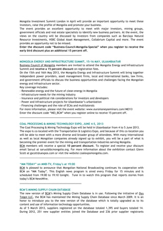 Mongolia Investment Summit London in April will provide an important opportunity to meet these
investors, raise the profile of Mongolia and promote your business.
The event provides an excellent opportunity to meet with major investors, mining groups,
government officials and real estate specialists to identify new business partners. At the event, the
views on the country will be discussed by investors from companies such as Barclays Natural
Resource Investments, HSBC Global Asset Management, Collabrium Capital and more. The event
provides an opportunity not to be missed.
Enter the discount code “Business-Council-Mongolia-Special” when you register to receive the
early bird discount plus an additional 15 percent off.
___________________________________________
MONGOLIA ENERGY AND INFRASTRUCTURE SUMMIT, 15-16 MAY, ULAANBAATAR
Business Council of Mongolia members are invited to attend the Mongolia Energy and Infrastructure
Summit and receive a 15 percent discount on registration fees.
On the 15th and 16th May 2013, the Mongolia Energy and Infrastructure Summit will bring together
independent power providers, asset management firms, local and international banks, law firms,
and government officials to discuss the business opportunities and challenges facing the Mongolian
energy and infrastructure sector.
Key coverage includes:
- Renewable energy and the future of clean energy in Mongolia
- Infrastructure needs for the mining industry
- Insurance and political risk considerations for investors and developers
- Power and infrastructure projects for Ulaanbaatar‘s urbanization
- Financing challenges and the role of ECAs and multilaterals
For more information, please visit the event website: www.euromoneyseminars.com/MEI13
Enter the discount code ―MEI_BCM‖ when you register online to receive 15 percent off.
___________________________________________
COAL PROCESSING & MINING TECHNOLOGY EXPO, JUNE 4-5, 2013
The Coal Processing & Mining Technology Expo will be held in Ulaanbaatar from 4 to 5 June 2013.
The expo is co-located with the Transportation & Logistics Expo, and because of this co-location you
will be able to meet with a more diverse and broader group of attendees. With many international
as well as local Mongolian companies already signed up to exhibit, you will be a part of what is
becoming the premier event for the mining and transportation industries serving Mongolia.
BCM members will receive a special 10 percent discount. To register and receive your discount
email Saruul at saruul@bcmongolia.org. For more information about the exhibition contact Glenn
Scott at gscott@uexpos.com or visit the website coalexpomongolia.com.
___________________________________________
“MM TODAY” on MNB-TV, Friday‟s at 19:00
BCM is pleased to announce that Mongolian National Broadcasting continues its cooperation with
BCM on ―MM Today‖. This English news program is aired every Friday for 15 minutes and is
scheduled from 19:00 to 19:10 tonight. Tune in to watch this program that reports stories from
today‘s BCM NewsWire.
___________________________________________
BCM‟S MINING SUPPLY CHAIN DATABASE
The new version of BCM‘s Mining Supply Chain Database is in use. Following the initiative of Oyu
Tolgoi LLC, the BCM has maintained the Mining Supply Chain Database since March 2009. It is an
honor to introduce you to the new version of the database which is totally upgraded as to its
content and use of information technology opportunities.
As of 5 March 2013, suppliers registered on the database totaled 1,395 and buyers totaled 14.
During 2012, 251 new supplier entities joined the Database and 236 prior supplier registrants
 