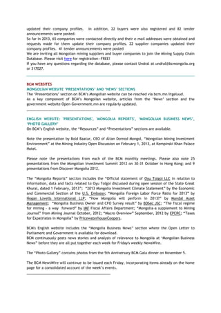 updated their company profiles. In addition, 22 buyers were also registered and 82 tender
announcements were posted.
So far in 2013, 65 companies were contacted directly and their e-mail addresses were obtained and
requests made for them update their company profiles. 22 supplier companies updated their
company profiles. 41 tender announcements were posted
We are inviting all Mongolian mining suppliers and buyer companies to join the Mining Supply Chain
Database. Please visit here for registration—FREE!
If you have any questions regarding the database, please contact Undral at undral@bcmongolia.org
or 317027.
BCM WEBSITES
MONGOLIAN WEBSITE „PRESENTATIONS‟ AND „NEWS‟ SECTIONS
The ‗Presentations‘ section on BCM‘s Mongolian website can be reached via bcm.mn/itgeluud.
As a key component of BCM‘s Mongolian website, articles from the ‗News‘ section and the
government website Open-Government.mn are regularly updated.
___________________________________________
ENGLISH WEBSITE: 'PRESENTATIONS', 'MONGOLIA REPORTS', „MONGOLIAN BUSINESS NEWS‟,
„PHOTO GALLERY‟
On BCM‘s English website, the ―Resources‖ and ―Presentations‖ sections are available.
Note the presentation by Bold Baatar, CEO of Altan Dornod Mongol, ―Mongolian Mining Investment
Environment‖ at the Mining Industry Open Discussion on February 1, 2013, at Kempinski Khan Palace
Hotel.
Please note the presentations from each of the BCM monthly meetings. Please also note 25
presentations from the Mongolian Investment Summit 2012 on 30-31 October in Hong Kong; and 9
presentations from Discover Mongolia 2012.
The ―Mongolia Reports‖ section includes the ―Official statement of Oyu Tolgoi LLC in relation to
information, data and facts related to Oyu Tolgoi discussed during open session of the State Great
Khural, dated 1 February, 2013‖; ―2013 Mongolia Investment Climate Statement‖ by the Economic
and Commercial Section of the U.S. Embassy; ―Mongolia Foreign Labor Force Ratio for 2013‖ by
Hogan Lovells International LLP; ―How Mongolia will perform in 2013?‖ by Mandal Asset
Management; ―Mongolia Business Owner and CFO Survey result‖ by BDSec JSC; ―The fiscal regime
for mining - a way forward‖ by IMF Fiscal Affairs Department; ―Mongolia-a supplement to Mining
Journal‖ from Mining Journal October, 2012; ―Macro Overview‖ September, 2012 by EPCRC; ―Taxes
for Expatriates in Mongolia‖ by PricewaterhouseCoopers.
BCM's English website includes the ―Mongolia Business News‖ section where the Open Letter to
Parliament and Government is available for download.
BCM continuously posts news stories and analysis of relevance to Mongolia at ‗Mongolian Business
News‖ before they are all put together each week for Friday's weekly NewsWire.
The ―Photo Gallery‖ contains photos from the 5th Anniversary BCM Gala dinner on November 5.
The BCM NewsWire will continue to be issued each Friday, incorporating items already on the home
page for a consolidated account of the week‘s events.
___________________________________________
 