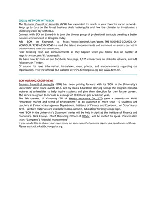 SOCIAL NETWORK WITH BCM
The Business Council of Mongolia (BCM) has expanded its reach to your favorite social networks.
Keep up to date on the latest business deals in Mongolia and how the climate for investment is
improving each day with BCM.
Connect with BCM on Linked-in to join the diverse group of professional contacts creating a better
business environment in Mongolia today.
Add BCM on Facebook at http://www.facebook.com/pages/THE-BUSINESS-COUNCIL-OF-
MONGOLIA/129826330435540 to read the latest announcements and comment on events carried in
the NewsWire with the community.
Hear breaking news and announcements as they happen when you follow BCM on Twitter at
http://twitter.com/#!/bcMongolia.
We have now 973 fans on our Facebook fans page, 1,125 connections on LinkedIn network, and 613
followers on Twitter.
Of course for news information, interviews, event photos, and announcements regarding our
organization, visit the official BCM website at www.bcmongolia.org and www.bcm.mn.
BCM WORKING GROUP NEWS
Business Council of Mongolia (BCM) has been pushing forward with its ‗BCM in the University`s
Classroom‘ series since March 2012. Led by BCM‘s Education Working Group the program provides
lectures at universities to help inspire students and give them direction for their future careers.
The series has grown to include an average of 10 lectures per academic year.
The 7th speaker, U. Ganzorig CEO of Mandal Insurance Co., LTD gave a presentation titled
―Insurance market and trend of development‖ to an audience of more than 110 students and
teachers at Financial Management Department, Institute of Finance and Economics, on 5thof March
2013. Lecture materials are available in BCM website, Education Working Group page.
Next ‗BCM in the University‘s Classroom‘ series will be held in April at the Institute of Finance and
Economics. Nick Cousyn, Chief Operating Officer of BDSec, will be invited to speak. Presentation
title: ―Company`s financial management‖
If you would like to share your experience on some specific business topic, you can discuss with us.
Please contact:erka@bcmongolia.org.
 