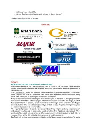  Enkhbayar's son exits MPRP;
 Former Dutch premier gives Mongolia a lesson in “Dutch disease.”
*Click on titles above to link to articles.
SPONSORS
Khan Bank Oxford Business Group
Major Drilling Techenomics Mongolia
Breakthrough PR International SOS
Mongolian National Broadcasting
BUSINESS
RIO MONGOLIA EXTENDS OT FUNDING AS TALKS CONTINUE
Turquoise Hill Resources Ltd., the Rio Tinto PLC unit in charge of the Oyu Tolgoi copper and gold
project, said construction funding was extended while talks continue with Mongolia's government to
resolve disputes.
―The Oyu Tolgoi LLC board has approved continued funding to progress the project,‖ Vancouver-
based Turquoise Hill said in a statement. ―All parties have agreed to continue discussion during
March 2013, with a goal of resolving the issues in the near term.‖
A dispute between Rio Tinto and Mongolia escalated this year as President Ts. Elbegdorj called for
more control of the USD 6.6 billion project. The talks extension is crucial for Oyu Tolgoi, in which
Turquoise Hill holds 66 percent, for an interim two-month budget ended yesterday. Oyu Tolgoi's
annual budget for 2013 has not been approved yet by both parties, Mongolia's mining ministry said
in a statement posted on its website today.
―The reports of progress between the two shareholders of Oyu Tolgoi is certainly welcome news,‖
said Jackson Cox, founded of Ulaanbaatar-based consulting firm Woodmont International. ―They
aren't out of the woods yet and as long as differences remain it will be important for both sides to
redouble efforts so that this critical project can move forward in confidence.
Oyu Tolgoi will begin production as planned by the end of June, subject to a resolution, Turquoise
 