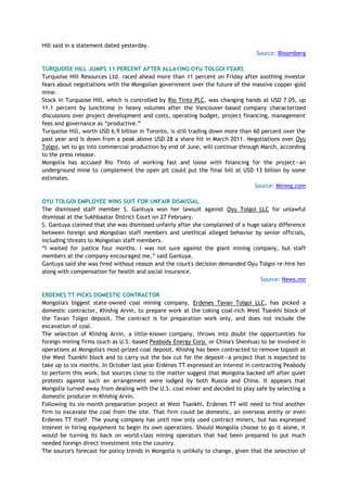 Hill said in a statement dated yesterday.
Source: Bloomberg
TURQUOISE HILL JUMPS 11 PERCENT AFTER ALLAYING OYU TOLGOI FEARS
Turquoise Hill Resources Ltd. raced ahead more than 11 percent on Friday after soothing investor
fears about negotiations with the Mongolian government over the future of the massive copper-gold
mine.
Stock in Turquoise Hill, which is controlled by Rio Tinto PLC, was changing hands at USD 7.05, up
11.1 percent by lunchtime in heavy volumes after the Vancouver-based company characterized
discussions over project development and costs, operating budget, project financing, management
fees and governance as ―productive.‖
Turquoise Hill, worth USD 6.9 billion in Toronto, is still trading down more than 60 percent over the
past year and is down from a peak above USD 28 a share hit in March 2011. Negotiations over Oyu
Tolgoi, set to go into commercial production by end of June, will continue through March, according
to the press release.
Mongolia has accused Rio Tinto of working fast and loose with financing for the project—an
underground mine to complement the open pit could put the final bill at USD 13 billion by some
estimates.
Source: Mining.com
OYU TOLGOI EMPLOYEE WINS SUIT FOR UNFAIR DISMISSAL
The dismissed staff member S. Gantuya won her lawsuit against Oyu Tolgoi LLC for unlawful
dismissal at the Sukhbaatar District Court on 27 February.
S. Gantuya claimed that she was dismissed unfairly after she complained of a huge salary difference
between foreign and Mongolian staff members and unethical alleged behavior by senior officials,
including threats to Mongolian staff members.
―I waited for justice four months. I was not sure against the giant mining company, but staff
members at the company encouraged me,‖ said Gantuya.
Gantuya said she was fired without reason and the court's decision demanded Oyu Tolgoi re-hire her
along with compensation for health and social insurance.
Source: News.mn
ERDENES TT PICKS DOMESTIC CONTRACTOR
Mongolia's biggest state-owned coal mining company, Erdenes Tavan Tolgoi LLC, has picked a
domestic contractor, Khishig Arvin, to prepare work at the coking coal-rich West Tsankhi block of
the Tavan Tolgoi deposit. The contract is for preparation work only, and does not include the
excavation of coal.
The selection of Khishig Arvin, a little-known company, throws into doubt the opportunities for
foreign mining firms (such as U.S.-based Peabody Energy Corp. or China's Shenhua) to be involved in
operations at Mongolia's most-prized coal deposit. Khishig has been contracted to remove topsoil at
the West Tsankhi block and to carry out the box cut for the deposit—a project that is expected to
take up to six months. In October last year Erdenes TT expressed an interest in contracting Peabody
to perform this work, but sources close to the matter suggest that Mongolia backed off after quiet
protests against such an arrangement were lodged by both Russia and China. It appears that
Mongolia turned away from dealing with the U.S. coal miner and decided to play safe by selecting a
domestic producer in Khishig Arvin.
Following its six-month preparation project at West Tsankhi, Erdenes TT will need to find another
firm to excavate the coal from the site. That firm could be domestic, an overseas entity or even
Erdenes TT itself. The young company has until now only used contract miners, but has expressed
interest in hiring equipment to begin its own operations. Should Mongolia choose to go it alone, it
would be turning its back on world-class mining operators that had been prepared to put much
needed foreign direct investment into the country.
The source's forecast for policy trends in Mongolia is unlikely to change, given that the selection of
 