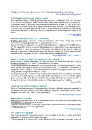 Khishig Arvin confirms the recent trend of a more nationalistic approach to mining policy.
Source: Economist Intelligence Unit
ENTREE CLOSES USD 55 MILLION FUNDING PACKAGE
Entree Gold Inc. closed its CAD 10 million private placement to Sandstorm Gold Ltd. The action
brings all three components of a USD 55 million financing package from Sandstorm to a completion.
The company issued 17.86 million common shares to Sandstorm at a price of CAD 0.56 per share.
Sandstorm has advised Entree that it does not have any present intention to acquire ownership of,
or control over, additional securities of Entree. It is the intention of Sandstorm to evaluate its
investment in Entree on a continuing basis and such holdings may be increased or decreased in the
future.
Source: MarketWire
PROPHECY UPDATES ON TUGALGATAI TRANSACTION
Prophecy Coal Corp. announced continued discussions with Tethys Mining LLC and its
representatives regarding the purchase of Tugalgatai coal licenses.
Pursuant to the credit agreement between Prophecy and company's creditor, Waterton Global Value
LP, the expiry of the original purchase and sales agreement is subject to (a) Prophecy's setting aside
USD 3.5 million in escrow for purchase of the licenses and repayment of the loan; (b) Prophecy's
agreeing to issue two million common shares to Waterton, subject to Toronto Stock Exchange
approval; and (c) Prophecy‘s agreeing to pledge additional security to Waterton.
Source: MarketWire, Prophecy Coal Corp.
MOODY'S DOWNGRADES MONGOLIAN MINING TO B2; OUTLOOK STABLE
Moody's Investors Service downgraded the corporate family and senior unsecured bond rating of
Mongolian Mining Corp. to B2 from B1. The ratings outlook is stable.
―The downgrade reflects the weakened financial profile of MMC and Moody's expectations that its
credit metrics are unlikely to improve materially over the next 12 to 18 months to a level that is
appropriate for a B1 rating, as a result of the prolonged weakness in coking coal prices,‖ said Simon
Wong, a Moody's vice president and senior analyst.
―Coking coal prices have firmed recently, largely due to restocking demand, but there is still some
uncertainty over whether prices will continue to rise for the remainder of this year. Moody's expects
prices to average USD 165 to USD 175 per ton for the next 12 to 18 months due to the moderation in
the growth in demand for steel and the ample level of coking coal supplies,‖ he added.
Source: ETNet
MSE LISTED COMPANIES TO DISTRIBUTE DIVIDENDS
Seven of the companies listed on the Mongolian Stock Exchange (MSE) have submitted resolutions to
the exchange on their intention to distribute dividends. Companies include Gobi, Hermes Center,
Sharyn Gol JSC, BDSec JSC, Takhi-Co, and Bayanteeg JSC.
Source: Mongolian Stock Exchange
NEWCOM APPOINTS NEW CEO
Newcom Group has appointed U. Baatar as chief executive officer to replace B. Byambasaikhan, the
Business Council of Mongolia's (BCM) chairman.
Unenbat is a 10-year veteran of the group who served as chief financial officer of both Newcom LLC
and Eznis Airways LLC prior to this appointment.
Source: Newcom Group
APIP HIRES WEBSITE DESIGNER
Asia Pacific Investment Partners has selected Heehaw Digital to develop a website and digital
strategy for its upcoming Invest Mongolia campaign.
―We're delighted to be working with Heehaw Digital on the Invest Mongolia campaign, which will
 