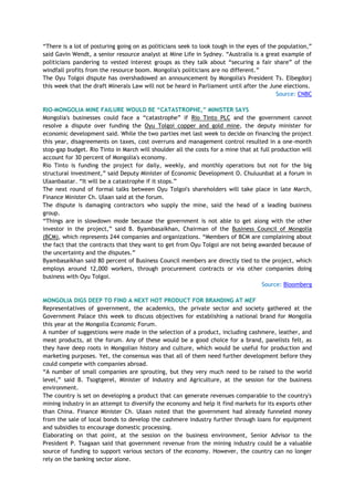 ―There is a lot of posturing going on as politicians seek to look tough in the eyes of the population,‖
said Gavin Wendt, a senior resource analyst at Mine Life in Sydney. ―Australia is a great example of
politicians pandering to vested interest groups as they talk about ―securing a fair share‖ of the
windfall profits from the resource boom. Mongolia's politicians are no different.‖
The Oyu Tolgoi dispute has overshadowed an announcement by Mongolia's President Ts. Elbegdorj
this week that the draft Minerals Law will not be heard in Parliament until after the June elections.
Source: CNBC
RIO-MONGOLIA MINE FAILURE WOULD BE “CATASTROPHE,” MINISTER SAYS
Mongolia's businesses could face a ―catastrophe‖ if Rio Tinto PLC and the government cannot
resolve a dispute over funding the Oyu Tolgoi copper and gold mine, the deputy minister for
economic development said. While the two parties met last week to decide on financing the project
this year, disagreements on taxes, cost overruns and management control resulted in a one-month
stop-gap budget. Rio Tinto in March will shoulder all the costs for a mine that at full production will
account for 30 percent of Mongolia's economy.
Rio Tinto is funding the project for daily, weekly, and monthly operations but not for the big
structural investment,‖ said Deputy Minister of Economic Development O. Chuluunbat at a forum in
Ulaanbaatar. ―It will be a catastrophe if it stops.‖
The next round of formal talks between Oyu Tolgoi's shareholders will take place in late March,
Finance Minister Ch. Ulaan said at the forum.
The dispute is damaging contractors who supply the mine, said the head of a leading business
group.
―Things are in slowdown mode because the government is not able to get along with the other
investor in the project,‖ said B. Byambasaikhan, Chairman of the Business Council of Mongolia
(BCM), which represents 244 companies and organizations. ―Members of BCM are complaining about
the fact that the contracts that they want to get from Oyu Tolgoi are not being awarded because of
the uncertainty and the disputes.‖
Byambasaikhan said 80 percent of Business Council members are directly tied to the project, which
employs around 12,000 workers, through procurement contracts or via other companies doing
business with Oyu Tolgoi.
Source: Bloomberg
MONGOLIA DIGS DEEP TO FIND A NEXT HOT PRODUCT FOR BRANDING AT MEF
Representatives of government, the academics, the private sector and society gathered at the
Government Palace this week to discuss objectives for establishing a national brand for Mongolia
this year at the Mongolia Economic Forum.
A number of suggestions were made in the selection of a product, including cashmere, leather, and
meat products, at the forum. Any of these would be a good choice for a brand, panelists felt, as
they have deep roots in Mongolian history and culture, which would be useful for production and
marketing purposes. Yet, the consensus was that all of them need further development before they
could compete with companies abroad.
―A number of small companies are sprouting, but they very much need to be raised to the world
level,‖ said B. Tsogtgerel, Minister of Industry and Agriculture, at the session for the business
environment.
The country is set on developing a product that can generate revenues comparable to the country's
mining industry in an attempt to diversify the economy and help it find markets for its exports other
than China. Finance Minister Ch. Ulaan noted that the government had already funneled money
from the sale of local bonds to develop the cashmere industry further through loans for equipment
and subsidies to encourage domestic processing.
Elaborating on that point, at the session on the business environment, Senior Advisor to the
President P. Tsagaan said that government revenue from the mining industry could be a valuable
source of funding to support various sectors of the economy. However, the country can no longer
rely on the banking sector alone.
 