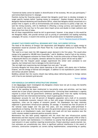 ―Commercial banks cannot be leaders in diversification of the economy. We are just participants,‖
said Central Bank Governor N. Zoljargal.
Panelists during the financing session advised that Mongolia would have to develop strategies to
target specific markets before ―pushing money to companies‖. Stephen Kreppel, director at the
Mongolian National Marketing and Coordination Office, noted that Mongolia should concentrate on a
product that is organic as well as environmentally and socially conscious to justify a high cost. He
said the mining economy, with its likelihood in effecting a strong currency and expensive labor
force, would in the next four to five years halve import prices and double to triple cashmere and
meat prices from that of today.
Not all these responsibilities would be left to government, however. A key player in this would be
the Mongolia's NGOs, who provide services such as pricing of commodities and leading marketing
campaigns. Of course, it would in the end be up to the private sector to implement production.
Source: Business Council of Mongolia
UB MIGHT FACE POWER SHORTFALL BEGINNING NEXT YEAR, SAYS ENERGY OFFICIAL
The head of the Ministry of Energy's fuel department said Mongolia's ability to supply energy to
Ulaanbaatar would be uncertain until Power Plant No. 5 and added infrastructure to Power Plant
No. 4 are built.
―We need to at least meet the 300 megawatt power demand in the first place. This would allow
energy to be supplied to 100,000 more households,‖ said N. Boldkhuu, head of fuel at the ministry.
―When the 100-megawatt extension for Power Plant No. 4 and the construction of Power Plant No. 5
in Bayanzurkh District are complete, domestic demand for electric power will be met by 2020.‖
He added that the frequent power outages experienced this winter were unrelated to over
capacity, but instead were due to damages to the electrical grid.
―But we might start experiencing real shortages from next year,‖ he said.
Currently Mongolia has three power plants operating at the capital, with plants also in Darkhan,
Erdenet, and the Aimags of Dornod and Umnugobi, in addition to two hydroelectric power stations
and various sub power stations.
Boldkhuu advised that the country should stop talking about delivering power to foreign nations
until it has its own domestic grid secured.
Source: UB Post
HOW MONGOLIA CAN IMPROVE INFRASTRUCTURE SPENDING
A new World Bank report investigated why Mongolia's citizens have not yet to enjoy the benefits
from its prospering mining industry.
Much of the spending has been misdirected to low-priority areas and activities, and has been
wasted due to poor project planning and implementation. Correcting these weaknesses is urgently
required to ensure that the government's ambitious spending plans—from the rapidly increasing
budget and from new international borrowing—result in good quality infrastructure.
Ulaanbaatar accounts for over 40 percent of Mongolia's population and a bulk of its economic
activity. Considerable economic research tells us that with proper infrastructure and favorable
regulations, cities can be engines of economic growth. Yet Ulaanbaatar has been relatively
neglected in government infrastructure spending. On average, it received less than 20 percent of
the national roads budget over the past five years, and was similarly under-prioritized in
expenditures on heating. Over the next four years the government plans to spend twice as much on
rural roads as on Ulaanbaatar's roads, even though rural roads will not have anywhere near the
traffic volumes needed to generate positive economic returns.
Maintenance has also been grossly neglected with the result that new infrastructure quickly
deteriorates and then requires costly reconstruction. The government only spends a fifth of what is
needed on routine road maintenance; it is therefore no surprise that 60 percent of the national
road network is in poor condition requiring reconstruction. Project planning is poorly enacted, too.
Cost estimates are unrealistically low; there is significant political interference in the award of
contracts; construction companies cut corners during implementation, compromising on quality;
 