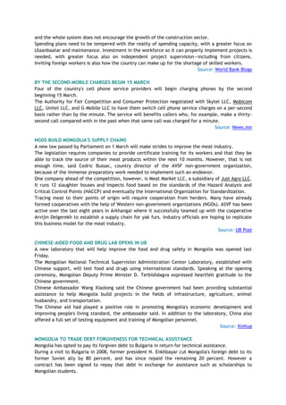 and the whole system does not encourage the growth of the construction sector.
Spending plans need to be tempered with the reality of spending capacity, with a greater focus on
Ulaanbaatar and maintenance. Investment in the workforce so it can properly implement projects is
needed, with greater focus also on independent project supervision—including from citizens.
Inviting foreign workers is also how the country can make up for the shortage of skilled workers.
Source: World Bank Blogs
BY THE SECOND-MOBILE CHARGES BEGIN 15 MARCH
Four of the country's cell phone service providers will begin charging phones by the second
beginning 15 March.
The Authority for Fair Competition and Consumer Protection negotiated with Skytel LLC, Mobicom
LLC, Unitel LLC, and G-Mobile LLC to have them switch cell phone service charges on a per-second
basis rather than by the minute. The service will benefits callers who, for example, make a thirty-
second call compared with in the past when that same call was charged for a minute.
Source: News.mn
NGOS BUILD MONGOLIA'S SUPPLY CHAINS
A new law passed by Parliament on 1 March will make strides to improve the meat industry.
The legislation requires companies to provide certificate training for its workers and that they be
able to track the source of their meat products within the next 10 months. However, that is not
enough time, said Cedric Bussac, country director of the AVSF non-government organization,
because of the immense preparatory work needed to implement such an endeavor.
One company ahead of the competition, however, is Meat Market LLC, a subsidiary of Just Agro LLC.
It runs 12 slaughter houses and inspects food based on the standards of the Hazard Analysis and
Critical Control Points (HACCP) and eventually the International Organization for Standardization.
Tracing meat to their points of origin will require cooperation from herders. Many have already
formed cooperatives with the help of Western non-government organizations (NGOs). ASVF has been
active over the last eight years in Arkhangai where it successfully teamed up with the cooperative
Arvijin Delgerekh to establish a supply chain for yak furs. Industry officials are hoping to replicate
this business model for the meat industry.
Source: UB Post
CHINESE-AIDED FOOD AND DRUG LAB OPENS IN UB
A new laboratory that will help improve the food and drug safety in Mongolia was opened last
Friday.
The Mongolian National Technical Supervision Administration Center Laboratory, established with
Chinese support, will test food and drugs using international standards. Speaking at the opening
ceremony, Mongolian Deputy Prime Minister D. Terbishdagva expressed heartfelt gratitude to the
Chinese government.
Chinese Ambassador Wang Xiaolong said the Chinese government had been providing substantial
assistance to help Mongolia build projects in the fields of infrastructure, agriculture, animal
husbandry, and transportation.
The Chinese aid had played a positive role in promoting Mongolia's economic development and
improving people's living standard, the ambassador said. In addition to the laboratory, China also
offered a full set of testing equipment and training of Mongolian personnel.
Source: Xinhua
MONGOLIA TO TRADE DEBT FORGIVENESS FOR TECHNICAL ASSISTANCE
Mongolia has opted to pay its forgiven debt to Bulgaria in return for technical assistance.
During a visit to Bulgaria in 2008, former president N. Enkhbayar cut Mongolia's foreign debt to its
former Soviet ally by 80 percent, and has since repaid the remaining 20 percent. However a
contract has been signed to repay that debt in exchange for assistance such as scholarships to
Mongolian students.
 