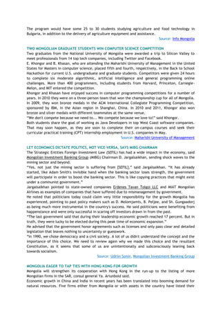 The program would have some 25 to 30 students studying agriculture and food technology in
Bulgaria, in addition to the delivery of agriculture equipment and assistance.
Source: Info Mongolia
TWO MONGOLIAN GRADUATE STUDENTS WIN COMPUTER SCIENCE COMPETITION
Two graduates from the National University of Mongolia were awarded a trip to Silicon Valley to
meet professionals from 14 top tech companies, including Twitter and Facebook.
E. Khongor and B. Khasan, who are attending the Maharishi University of Management in the United
States for Masters in computer science, placed fifth and fourth, respectively, in the Back to School
Hackathon for current U.S. undergraduate and graduate students. Competitors were given 24 hours
to complete six moderate algorithmic, artificial intelligence and general programming online
challenges. More than 400 programmers, including students from Harvard, Princeton, Carnegie-
Melon, and MIT entered the competition.
Khongor and Khasan have enjoyed success in computer programming competitions for a number of
years. In 2010 they were on a three-person team that won the championship cup for all of Mongolia.
In 2009, they won bronze medals in the ACM International Collegiate Programming Competition,
sponsored by IBM, in the Asian region in Shanghai, China. In 2010 and 2011, Khongor also won
bronze and silver medals with different teammates at the same venue.
―We don't compete because we need to... We compete because we love to!‖ said Khongor.
Both students share the goal of working as Java Developers in top West Coast software companies.
That may soon happen, as they are soon to complete their on-campus courses and seek their
curricular practical training (CPT) internship employment in U.S. companies in May.
Source: Maharishi University of Management
LET ECONOMICS DICTATE POLITICS, NOT VICE-VERSA, SAYS MIBG CHAIRMAN
The Strategic Entities Foreign Investment Law (SEFIL) has had a wide impact in the economy, said
Mongolian Investment Banking Group (MIBG) Chairman D. Jargalsaikhan, sending shock waves to the
mining sector and beyond.
―Yes, not just the mining sector is suffering from [SEFIL],‖ said Jargalsaikhan. ―It has already
started, like Adam Smith's invisible hand when the banking sector loses strength, the government
will participate in order to boost the banking sector. This is like copying practices that might exist
under a communist government.‖
Jargalsaikhan pointed to state-owned companies Erdenes Tavan Tolgoi LLC and MIAT Mongolian
Airlines as examples of companies that have suffered due to mismanagement by government.
He noted that politicians today could claim very little responsibility for the growth Mongolia has
experienced, pointing to past policy makers such as D. Molomjamts, B. Peljee, and Sh. Gungaadorj
as being much more instrumental in the country's success. He said politicians were benefiting from
happenstance and were only successful in scaring off investors drawn in from the past.
―The last government said that during their leadership economic growth reached 17 percent. But in
truth, they were lucky to be elected during this peak time of economic expansion.‖
He advised that the government honor agreements such as licenses and only pass clear and detailed
legislation that leaves nothing to uncertainty or guesswork.
―In 1990, we chose democracy and a civil society. A lot of us didn't understand the concept and the
importance of this choice. We need to review again why we made this choice and the resultant
Constitution, as it seems that some of us are unintentionally and subconsciously leaning back
towards socialism.
Source: Udriin Sonin, Mongolian Investment Banking Group
MONGOLIA EAGER TO TAP TIES WITH HONG KONG FOR GROWTH
Mongolia will strengthen its cooperation with Hong Kong in the run-up to the listing of more
Mongolian firms in the SAR, consul general Ya. Ariunbold said.
Economic growth in China and India in recent years has been translated into booming demand for
natural resources. Five firms either from Mongolia or with assets in the country have listed their
 