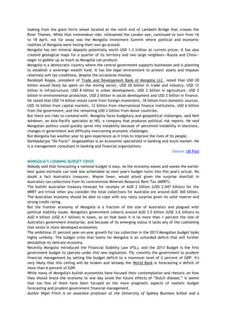 looking from the giant ferris wheel located at the north end of Lambeth Bridge that crosses the
River Thames. While that tremendous ride, nicknamed the London eye, continued to turn from 16
to 18 April, not far away was the Mongolia Investment Summit where political and economic
realities of Mongolia were having their own go-around.
Mongolia has ten mineral deposits potentially worth USD 1.3 trillion at current prices. It has also
created geological maps for a quarter of its territory and two large neighbors—Russia and China—
eager to gobble up as much as Mongolia can produce.
Mongolia is a democratic country where the central government supports businesses and is planning
to establish a sovereign wealth fund. It has the legal environment to protect assets and imposes
relatively soft tax conditions, despite the occasional misstep.
Randolph Koppa, president of Trade and Development Bank of Mongolia LLC, noted that USD 20
billion would likely be spent on the mining sector, USD 20 billion in trade and industry, USD 12
billion in infrastructure, USD 8 billion in urban development, USD 2 billion in agriculture, USD 2
billion in environmental protection, USD 2 billion in social development and USD 2 billion in finance.
He noted that USD 14 billion would come from foreign investment, 18 billion from domestic sources,
USD 16 billion from capital markets, 12 billion from international finance institutions, USD 6 billion
from the government, and the remaining USD 2 billion from donor countries.
But there are risks to contend with. Mongolia faces budgetary and geopolitical challenges, said Neil
Ashdown, an Asia-Pacific specialist at HIS, a company that produces political risk reports. He said
Mongolian politics could quickly spiral into instability because of perceived instability in elections,
changes in government and difficulty overcoming economic challenges.
But Mongolia has another year to gain experience as it tries to improve the lives of its people.
Dambadarjaa ―De Facto‖ Jargalsaikhan is an economist specialized in banking and stock market. He
is a management consultant in banking and financial organizations.
Source: UB Post
MONGOLIA'S LOOMING BUDGET CRISIS
Nobody said that forecasting a national budget is easy. As the economy waxes and wanes the earlier
best guess estimate can look less achievable as next year's budget turns into this year's actual. No
doubt a fact Australia's treasurer, Wayne Swan, would attest given the surprise shortfall in
Australia's tax collections from its controversial Minerals Resource Rent Tax (MRRT).
The bullish Australian treasury forecast for receipts of AUD 2 billion (USD 2.047 billion) for the
MRRT are trivial when you consider the total collections for Australia are around AUD 360 billion.
The Australian economy should be able to cope with any nasty surprise given its solid reserve and
strong credit rating.
But the frontier economy of Mongolia is a fraction of the size of Australia's and plagued with
political stability issues. Mongolia's government collects around AUD 3.5 billion (USD 3.6 billion) to
AUD 4 billion (USD 4.1 billion) in taxes, so on that basis it is no more than 1 percent the size of
Australia's government enterprise, and because of its emerging status it lacks any of the cushioning
that exists in more developed economies.
The ambitious 31 percent year-on-year growth for tax collection in the 2013 Mongolian budget looks
highly unlikely. The budget crisis that looms for Mongolia is an unfunded deficit that will further
destabilize its delicate economy.
Recently Mongolia introduced the Financial Stability Law (FSL), and the 2013 Budget is the first
government budget to operate under this new legislation. FSL commits the government to prudent
financial management by setting the budget deficit to a maximum level of 2 percent of GDP. It's
very likely that this ceiling will be broken and already the World Bank is forecasting a deficit of
more than 6 percent of GDP.
While many of Mongolia's bullish economists have focused their contemplation and rhetoric on how
they should brace the economy to one day avoid the future effects of ―Dutch disease,‖ it seems
that too few of them have been focused on the more pragmatic aspects of realistic budget
forecasting and prudent government financial management.
Author Nigel Finch is an associate professor at the University of Sydney Business School and a
 
