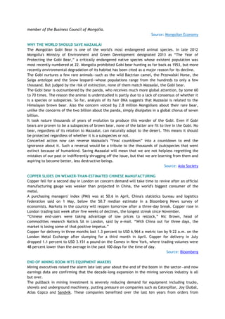 member of the Business Council of Mongolia.
Source: Mongolian Economy
WHY THE WORLD SHOULD SAVE MAZAALAI
The Mongolian Gobi Bear is one of the world's most endangered animal species. In late 2012
Mongolia's Ministry of Environment and Green Development designated 2013 as ―The Year of
Protecting the Gobi Bear,‖ a critically endangered native species whose existent population was
most recently numbered at 22. Mongolia prohibited Gobi bear hunting as far back as 1953, but more
recently environmental degradation of its habitat has been cited as a major reason for its decline.
The Gobi nurtures a few rare animals—such as the wild Bactrian camel, the Przewalski Horse, the
Saiga antelope and the Snow leopard—whose populations range from the hundreds to only a few
thousand. But judged by the risk of extinction, none of them match Mazaalai, the Gobi bear.
The Gobi bear is outnumbered by the panda, who receives much more global attention, by some 60
to 70 times. The reason the animal is understudied is partly due to a lack of consensus of whether it
is a species or subspecies. So far, analysis of its hair DNA suggests that Mazaalai is related to the
Himalayan brown bear. Also the concern voiced by 2.8 million Mongolians about their rare bear,
unlike the concerns of the two billion about the panda, simply dissipates in a global chorus of seven
billion.
It took nature thousands of years of evolution to produce this wonder of the Gobi. Even if Gobi
bears are proven to be a subspecies of brown bear, none of the latter are fit to live in the Gobi. No
bear, regardless of its relation to Mazaalai, can naturally adapt to the desert. This means it should
be protected regardless of whether it is a subspecies or not.
Concerted action now can reverse Mazaalai's ―final countdown‖ into a countdown to end the
ignorance about it. Such a reversal would be a tribute to the thousands of (sub)species that went
extinct because of humankind. Saving Mazaalai will mean that we are not helpless regretting the
mistakes of our past or indifferently shrugging off the issue, but that we are learning from them and
aspiring to become better, less destructive beings.
Source: Asia Society
COPPER SLIDES ON WEAKER-THAN-ESTIMATED CHINESE MANUFACTURING
Copper fell for a second day in London on concern demand will take time to revive after an official
manufacturing gauge was weaker than projected in China, the world's biggest consumer of the
metal.
A purchasing managers' index (PMI) was at 50.6 in April, China's statistics bureau and logistics
federation said on 1 May, below the 50.7 median estimate in a Bloomberg News survey of
economists. Markets in the country will reopen tomorrow after a three-day break. Copper rose in
London trading last week after five weeks of declines, the longest streak since November.
―Chinese end-users were taking advantage of low prices to restock,‖ Nic Brown, head of
commodities research Natixis SA in London, said by e-mail. ―With China out for three days, the
market is losing some of that positive impetus.‖
Copper for delivery in three months lost 1.3 percent to USD 6,964 a metric ton by 9:22 a.m. on the
London Metal Exchange after slumping for a third month in April. Copper for delivery in July
dropped 1.1 percent to USD 3.151 a pound on the Comex in New York, where trading volumes were
48 percent lower than the average in the past 100 days for the time of day.
Source: Bloomberg
END OF MINING BOOM HITS EQUIPMENT MAKERS
Mining executives raised the alarm late last year about the end of the boom in the sector—and now
earnings data are confirming that the decade-long expansion in the mining services industry is all
but over.
The pullback in mining investment is severely reducing demand for equipment including trucks,
shovels and underground machinery, putting pressure on companies such as Caterpillar, Joy Global,
Atlas Copco and Sandvik. These companies benefited over the last ten years from orders from
 