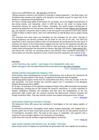 clients such as BHP Billiton Ltd., Rio Tinto PLC and Vale SA.
―Mining customers continue to be cautious in investing in capital equipment,‖ said Atlas Copco, the
Stockholm-listed company that together with domestic rival Sandvik account for about half of the
market for underground mining equipment.
The drop in mining capex bodes ill particularly for Joy Global, one of the biggest manufacturers of
big mining shovels, and Caterpillar, which in 2010 bet big on the sector by buying shovel
manufacture Bucyrus for nearly USD 9 billion. Caterpillar, the world's largest manufacturer of
earthmoving equipment and who receives distribution in Mongolia through Wagner Asia Equipment
LLC, has reported a 45 percent drop in profits in the first quarter and lowered its 2013 sales outlook
to USD 57 billion to USD 61 billion, down from USD 60 billion to USD 68 billion due to weaker mining
orders.
The comments from Atlas Copco and Caterpillar are the harbingers for the sector. Earnings of
mining equipment and services providers will be weak for the rest of the year, into 2014 and
potentially in 2015. Executives believe orders will fall between 20 and 50 percent this year alone. If
anything, the chatter in the mining industry suggests that the risks for the equipment providers are
somewhat skewed to the downside. A new breed of chief executives is taking over the big four
London-listed mining groups that dominate the industry—Rio Tinto, BHP Billiton, Anglo America PLC,
and Xstrata PLC—and they are canceling projects that previous chiefs considered untouchable. If
more projects are canceled, demand for trucks, shovels and other equipment will continue to fall.
Source: Financial Times
POLITICS
LATEST POLITICAL POLL SURVEY - SANT MARAL'S POLITBAROMETER, APRIL 2013
Please click here to view the latest Political Poll Survey done by the Sant Maral Foundation.
Source: Sant Maral Foundation
PREMIER SURVIVES PARLIAMENTARY DISMISSAL VOTE
Prime Minister Norov Altankhuyag has survived a parliamentary vote to dismiss him. Among the 69
lawmakers that participated in the voting, 23 supported the dismissal while 46 opposed.
Altankhuyag gained support mainly from his ruling Democratic Party, which has 33 seats in the 76-
seat parliament. The prime minister also received support from 11 lawmakers of the Mongolian
People's Revolutionary Party (MPRP).
On 25 April, 25 lawmakers of the opposition Mongolian People's Party (MPP) demanded the dismissal
of Altankhuyag, claiming that he had violated the country's constitution. In a letter submitted to
Speaker Zandaakhuu Enkhbold, the lawmakers said that since the establishment of the new
government eight months ago, the country's economy had deteriorated, inflation increased and
foreign investment fallen. They also claimed cronyism was rampant among government officials.
Source: Xinhuanet
GONCHIGDORJ NOMINATED FOR DEPUTY SPEAKER
The Democratic Party (DP) caucus has nominated R. Gonchigdorj as the new deputy speaker of
Parliament.
If confirmed by Parliament, Gonchigdorj would replace Sangajav Bayartsogt, who resigned after it
became public that he held a Swiss bank account as part of a leak by the International Consortium
of Investigative Journalists (ICIJ). The head of the caucus, D. Erdenebat, told reporters that a
majority of caucus members agreed to the nomination of Gonchigdorj.
A poll shows that most DP members supported Gonchigdorj's nomination.
Source: News.mn
SOME LICENSE HOLDERS HOPE DEPOSITS WILL BE NAMED “STRATEGIC”
Some license owners of deposits are petitioning the government that their deposits be included as
 