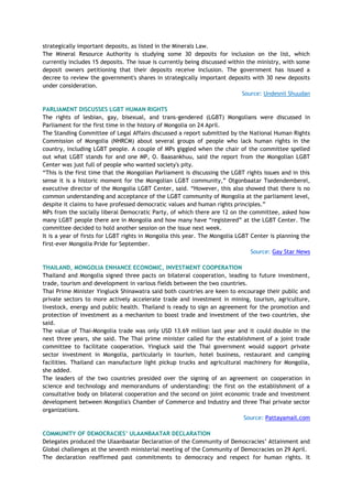 strategically important deposits, as listed in the Minerals Law.
The Mineral Resource Authority is studying some 30 deposits for inclusion on the list, which
currently includes 15 deposits. The issue is currently being discussed within the ministry, with some
deposit owners petitioning that their deposits receive inclusion. The government has issued a
decree to review the government's shares in strategically important deposits with 30 new deposits
under consideration.
Source: Undesnii Shuudan
PARLIAMENT DISCUSSES LGBT HUMAN RIGHTS
The rights of lesbian, gay, bisexual, and trans-gendered (LGBT) Mongolians were discussed in
Parliament for the first time in the history of Mongolia on 24 April.
The Standing Committee of Legal Affairs discussed a report submitted by the National Human Rights
Commission of Mongolia (NHRCM) about several groups of people who lack human rights in the
country, including LGBT people. A couple of MPs giggled when the chair of the committee spelled
out what LGBT stands for and one MP, O. Baasankhuu, said the report from the Mongolian LGBT
Center was just full of people who wanted society's pity.
―This is the first time that the Mongolian Parliament is discussing the LGBT rights issues and in this
sense it is a historic moment for the Mongolian LGBT community,‖ Otgonbaatar Tsedendemberel,
executive director of the Mongolia LGBT Center, said. ―However, this also showed that there is no
common understanding and acceptance of the LGBT community of Mongolia at the parliament level,
despite it claims to have professed democratic values and human rights principles.‖
MPs from the socially liberal Democratic Party, of which there are 12 on the committee, asked how
many LGBT people there are in Mongolia and how many have ―registered‖ at the LGBT Center. The
committee decided to hold another session on the issue next week.
It is a year of firsts for LGBT rights in Mongolia this year. The Mongolia LGBT Center is planning the
first-ever Mongolia Pride for September.
Source: Gay Star News
THAILAND, MONGOLIA ENHANCE ECONOMIC, INVESTMENT COOPERATION
Thailand and Mongolia signed three pacts on bilateral cooperation, leading to future investment,
trade, tourism and development in various fields between the two countries.
Thai Prime Minister Yingluck Shinawatra said both countries are keen to encourage their public and
private sectors to more actively accelerate trade and investment in mining, tourism, agriculture,
livestock, energy and public health. Thailand is ready to sign an agreement for the promotion and
protection of investment as a mechanism to boost trade and investment of the two countries, she
said.
The value of Thai-Mongolia trade was only USD 13.69 million last year and it could double in the
next three years, she said. The Thai prime minister called for the establishment of a joint trade
committee to facilitate cooperation. Yingluck said the Thai government would support private
sector investment in Mongolia, particularly in tourism, hotel business, restaurant and camping
facilities. Thailand can manufacture light pickup trucks and agricultural machinery for Mongolia,
she added.
The leaders of the two countries presided over the signing of an agreement on cooperation in
science and technology and memorandums of understanding: the first on the establishment of a
consultative body on bilateral cooperation and the second on joint economic trade and investment
development between Mongolia's Chamber of Commerce and Industry and three Thai private sector
organizations.
Source: Pattayamail.com
COMMUNITY OF DEMOCRACIES‟ ULAANBAATAR DECLARATION
Delegates produced the Ulaanbaatar Declaration of the Community of Democracies‘ Attainment and
Global challenges at the seventh ministerial meeting of the Community of Democracies on 29 April.
The declaration reaffirmed past commitments to democracy and respect for human rights. It
 