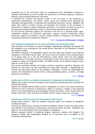 recognized rule of law and human rights are strengthened when stakeholders cooperate to
eliminate discrimination as well as stresses the importance of ensuring transparent, responsive,
effective, and accountable democratic institutions.
It welcomed the concrete and practical results of the five pillars of the Community of
democracies—parliamentary, civil society, women, youth and, corporate—which addressed the
challenges and opportunities in promoting and consolidating democratic reforms. Delegates also
stated their resolve to further increase and strengthen the activities of the Community of
Democracies in support of greater democratic governance in its member countries as well as in
promoting and protecting democratic values in countries where democracy faces challenges.
For this end the Community supports the activities of the five for a: promotes human rights,
fundamental freedoms and democratic governance; supports countries transitioning toward
democracy; supports the enabling of society; protects freedom of expression; and improve the
transparency and fairness of democratic elections.
Source: Community of Democracies – Mongolia
FIRST MONGOLIAN NOMINATED TO U.N. RACIAL DISCRIMINATION MONITORING GROUP
State Secretary of the Ministry of Justice of Mongolia, Bayartsetseg Jigmiddash, has become the
first Mongolian to be nominated for the United Nations Committee on the Elimination of Racial
Discrimination (CERD).
The CERD is composed of 18 independent experts who have high moral character and recognized
competence in the field of human rights. The terms of the nine members of the committee expire
on 19 January 2014. On 3 June the 25th Meeting of State Parties, which will bring together
representatives of 175 member countries, will take place in New York to elect nine new committee
members to replace the outgoing members. The CERD members will be elected through a secret
ballot for a term of four years.
Most current committee members are lawyers, scientists, researchers, professors, diplomats and
members of civil society who have contributed to human rights activities. J. Bayartsetseg was
formerly the legal policy advisor to the president of Mongolia, in which she spearheaded the
country's first comprehensive judicial reform, while guaranteeing political, economic, and legal
security for the judiciary.
Source: UB Post
NIGERIA NEXT AFTER EL SALVADOR FOR COMMUNITY OF DEMOCRACIES PRESIDENTIAL ROLE
Nigeria is set to take on the role of president of the Community of Democracies after El Salvador for
the 2015-2017 period.
Nigerian Vice President Namadi Sambo arrived in Ulaanbaatar this week for the seventh ministerial
conference of the Community of Democracies. Nigeria is currently a member of the governing
council, which elected Nigeria to succeed Mongolia and then El Salvador. Other member states are
Canada, Cape Verde, Chile, Costa Rica, El Salvador, Finland, Hungary, India, Italy, and Japan.
Source: Channels
MONGOLIANS TO RECEIVE EASED VISA REQUIREMENTS FOR HUNGARY
Foreign Affairs minister L. Bold last weekend announced eased visa conditions for Mongolians
traveling to Hungary.
The deal was made during a meeting with Bold and Hungarian minister of state and foreign affairs
Zsolt Nemeth at the Community of Democracies and will take effect next May. Mongolians may
apply for visas at the Embassy of the Czech Republic in Ulaanbaatar.
Nemeth expressed interest in bolstering Hungary's diplomatic relations with Mongolia. The
Hungarian minister also congratulated Mongolia for its successful term as president of the
Community of Democracies.
Source: UB Post
 