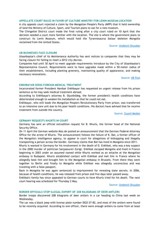 APPELLATE COURT RULES IN FAVOR OF CULTURE MINISTRY FOR LENIN MUSEUM LOCATION
A city appeals court rejected a claim by the Mongolian People's Party (MPP) that it held ownership
of land the Ministry of Culture, Sport, and Tourism plans to use for a new museum.
The Chingeltei District court made the final ruling after a city court ruled on 10 April that the
decision needed a court more familiar with the location. The site is where the government plans to
construct its Lenin Museum, which would hold the Tyrannosaurus bataar skeleton Mongolia
reclaimed from the United States.
Source: Undesnii Shuudan
UB BUSINESSES FACE CLOSURE
Ulaanbaatar's chief of its Maintenance Authority has sent notices to companies that they may be
facing closure for failing to meet a 2012 city decree.
Companies had until 30 April to meet upgrade requirements introduce by the City of Ulaanbaatar's
Representative Council. Requirements were to have upgrades made within a 50-meter radius of
their establishment, including planting greenery, maintaining quality of appearance, and making
necessary renovations.
Source: UB Post
ENKHBAYAR SEEKS FOREIGN MEDICAL TREATMENT
Incarcerated former President Nambar Enkhbayar has requested an urgent release from his prison
sentence so he may seek medical treatment abroad.
According to Enkhbayar's attorney B. Oyunbildeg, the former president's health conditions have
deteriorated enough to weaken his metabolism so that he could not eat.
Enkhbayar, who still leads the Mongolian People's Revolutionary Party from prison, was transferred
to an intensive care unit due to his poor health conditions. His doctors have advised that he receive
treatment from outside the country.
Source: Zuunii Medee
GERMANY REQUESTS KHURTS IN COURT
Germany has sent an official extradition request for B. Khurts, the former head of the National
Security Office.
On 11 April the German website Moz.de posted an announcement that the German Federal Attorney
Office for the arrest of Khurts. The announcement follows the failure of K. Bat, a former officer of
the Mongolia's intelligence agency, to appear in court for allegations of kidnapping and illegally
transporting a person across the border. Germany claims that Bat has lived in Mongolia since 2011.
Khurts is wanted in Germany for his involvement in the death of D. Enkhbat, who was a key suspect
in the 2000 murder of politician Sanjaasuren Zorigt. Enkhbat escaped Mongolia and lived in France
beginning in 2003 under an assumed named while Khurts worked as an attache at the Mongolian
embassy in Budapest. Khurts established contact with Enkhbat and met him in France where he
allegedly beat him and brought him to the Mongolian embassy in Brussels. From there they went
together to Berlin and finally to Mongolia while Enkhbat was allegedly unconscious and was
traveling with a false passport.
Back in Mongolia he was again sentenced to imprisonment for revealing state secrets. In 2006,
because of health conditions, he was released from prison and five days later passed away.
Enkhbat's family has since appealed to German courts to have Khurts tried for his death. The next
court hearing was scheduled for Thursday 2 May.
Source: Undesnii Shuudan
BORDER OFFICIALS STOP ILLEGAL EXPORT OF 208 KILOGRAMS OF DEER ANTLERS
Border troops discovered 208 kilograms of deer antlers in a car heading to China last week on
Wednesday.
The car was a black jeep with license plate number DGO 27-82, and most of the antlers were found
to be recently acquired. According to one officer, there were enough antlers to come from at least
 
