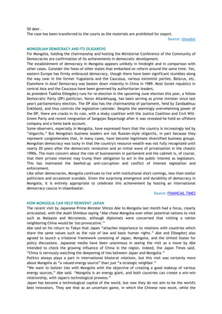 50 deer.
The case has been transferred to the courts as the materials are prohibited for export.
Source: Unuudur
MONGOLIAN DEMOCRACY AND ITS OLIGARCHS
For Mongolia, holding the chairmanship and hosting the Ministerial Conference of the Community of
Democracies are confirmation of its achievements in democratic development.
The establishment of democracy in Mongolia appears unlikely in hindsight and in comparison with
other cases. Consider the fates of other states that embarked on reform around the same time. Yes,
eastern Europe has firmly embraced democracy, though there have been significant stumbles along
the way (war in the former Yugoslavia and the Caucasus, various extremist parties, Belarus, etc.
Elsewhere in Asia? Democracy was beaten down violently in China in 1989. Most Soviet republics in
central Asia and the Caucasus have been governed by authoritarian leaders.
As president Tsakhia Elbegdorj runs for re-election in the upcoming June election this year, a fellow
Democratic Party (DP) politician, Norov Altankhuyag, has been serving as prime minister since last
year's parliamentary election. The DP also has the chairmanship of parliament, held by Zandaakhuu
Enkhbold, and thus controls the legislative calendar. Despite the seemingly overwhelming power of
the DP, there are cracks in its rule, with a shaky coalition with the Justice Coalition and Civil Will-
Green Party and recent resignation of Sangajav Bayartsogt after it was revealed he held an offshore
company and a Swiss bank account.
Some observers, especially in Mongolia, have expressed fears that the country is increasingly led by
―oligarchs.‖ But Mongolia's business leaders are not Russian-style oligarchs, in part because they
represent conglomerates that, in many cases, have become legitimate diversified business groups.
Mongolian democracy was lucky in that the country's resource wealth was not fully recognized until
nearly 20 years after the democratic revolution and an initial wave of privatization in the chaotic
1990s. The main concern about the role of businessmen in parliament and the cabinet is, of course,
that their private interest may trump their obligation to act in the public interest as legislators.
This has motivated the beefed-up anti-corruption and conflict of interest legislation and
enforcement.
Like other democracies, Mongolia continues to live with institutional short comings, less-than-stellar
politicians and occasional scandals. Given the surprising emergence and durability of democracy in
Mongolia, it is entirely appropriate to celebrate this achievement by hosting an international
democracy caucus in Ulaanbaatar.
Source: FINANCIAL TIMES
HOW MONGOLIA CAN HELP REINVENT JAPAN
The recent visit by Japanese Prime Minister Shinzo Abe to Mongolia last month had a focus, clearly
articulated, with the Asahi Shimbun saying ―Abe chose Mongolia over other potential nations to visit
such as Malaysia and Micronesia, although diplomats were concerned that visiting a nation
neighboring China would be 'too provocative.'‖
Abe said on his return to Tokyo that Japan ―attaches importance to relations with countries which
share the same values such as the rule of law and basic human rights.‖ Abe and Elbegdorj also
agreed to launch a trilateral framework consisting of Japan, Mongolia, and the United States for
policy discussions. Japanese media have been unanimous in seeing the visit as a move by Abe
intended to check the growing influence of China in the region. Indeed, the Japan Times said,
―China is nervously watching the deepening of ties between Japan and Mongolia.‖
Politics always plays a part in international bilateral relations, but this visit was certainly more
about Mongolia as ―a valued energy source‖ than just ―a strategic neighbor.‖
―We want to bolster ties with Mongolia with the objective of creating a good makeup of various
energy sources,‖ Abe said. ―Mongolia is an energy giant, and both countries can create a win-win
relationship, with Japan's technological prowess.‖
Japan has become a technological capital of the world, but now they do not aim to be the world's
best innovators. They see that as an uncertain game, in which the Chinese now excel, while the
 