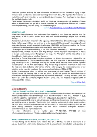 Americans continue to have the best universities and research outfits. Instead of trying to beat
everyone else and to make Japanese technology the world's best, the Japanese have decided to
invite the world's best innovators to come and settle down in Japan. They thus hope to make Japan
the world's technology hub.
There is space for eminence in today's world, but this scope for pre-eminence is shrinking. If Japan
wants to reinvent itself and get out of a deflation-ridden and unimaginative economic rut, it needs
uninterrupted energy, and this is why Abe came to Mongolia.
Source: Mongolian Mining Journal (Tirthankar Mukherjee)
MOMENTOUS MAP
Researchers have discovered that a document long thought to be a landscape painting from the
Qing Dynasty is one of China's earliest world maps that outlines the Mongol empire from the Ming
Dynasty.
Matteo Ricci, the Italian missionary who arguably published the first Chinese-language world map
during his long stay in China, was believed to be the source of Chinese people's knowledge of world
geography. But now a newly appraised Ming Dynasty (1368-1644) world map proves that the Chinese
exploration of world geography had started long before his arrival in 1583.
The Mongolia Mountain and Water Map, a silk hand scroll that measures 30.12 meters long and 0.59
meters in width, marked 211 places from Ming Dynasty's frontier Jiayuguan Pass westward to Mecca
of today's Saudi Arabia, named Tiangang on the map. The ―Mongolia‖ on the map refers to the
Mongol Empire that fractured into four khanates.
According to Peking University's archeology professor Lin Meicun, the map was collected by the
Kyoto-based Museum of Fuji Yurinkan in the 1930s. But for a long time, it was treated as purely a
Qing Dynasty (1644-1911) landscape painting and its real value was not known to the Japanese
academic circle. It was first identified as a Ming Dynasty map by historian Fu Xi'nian in 2002 when
the map came back to Beijing after various efforts. After studying the construction period of the
buildings on the map, Lin concluded the map was painted between 1524 and 1539.
Besides its geographical value, Lin said the map possesses great artistic value. There is evidence of
influence from the painting style of the Wu school, a party of Suzhou and Wuxi-based literati
painters who were particularly fond of the mountainous landscapes. The map will tour China and
then be put under the hammer during Poly Auction's spring sales. The map's reserve price is CNY 80
million (USD 12.8 million).
Source: China Daily
ANNOUNCEMENTS
CONSTRUCT MONGOLIA-2013, 13-14 JUNE, ULAANBAATAR
The Construct Mongolia-2013 International Construction development conference will be held in the
Meeting and Exhibition Hall at the Chinggis Khaan Hotel from 13 to 14 June 2013. Members of BCM,
an official supporting organization, will receive a 10 percent discount when registering.
Construct Mongolia-2013 aims to attract technical and financial investments into the construction
and building sector of Mongolia. That includes both material and technical industries to introduce
the most advanced—environmentally and technically—practices that the country could embrace and
foster equally beneficial cooperation ties that would ultimately strengthen Mongolia‘s
competitiveness in the regional economy.
For more information or to register call +976-70116009, 99081050 or mail
info@constructmongolia.com. Visit the website at ConstructMongolia.com.
___________________________________________
MINING FOR NON-MINERS COURSE, 13-14 MAY, ULAANBAATAR
The next Mining for Non-Miners course will be held on 13-14 May. The aim of this course is to
provide those from a non-mining background with a comprehensive introductory understanding of
 