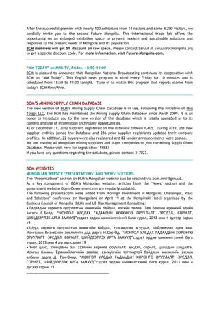 After the successful premier with nearly 100 exhibitors from 14 nations and some 4,200 visitors, we
cordially invite you to the second Future Mongolia. This international trade fair offers the
opportunity on an enlarged exhibition space to present modern and sustainable solutions and
responses to the present needs of Mongolia and its population.
BCM members will get 5% discount on raw space. Please contact Saruul at saruul@bcmongolia.org
to get a special discount code. For more information, visit Future-Mongolia.com.
___________________________________________
“MM TODAY” on MNB-TV, Friday, 18:50-19:00
BCM is pleased to announce that Mongolian National Broadcasting continues its cooperation with
BCM on ―MM Today‖. This English news program is aired every Friday for 10 minutes and is
scheduled from 18:50 to 19:00 tonight. Tune in to watch this program that reports stories from
today‘s BCM NewsWire.
BCM‟S MINING SUPPLY CHAIN DATABASE
The new version of BCM‘s Mining Supply Chain Database is in use. Following the initiative of Oyu
Tolgoi LLC, the BCM has maintained the Mining Supply Chain Database since March 2009. It is an
honor to introduce you to the new version of the database which is totally upgraded as to its
content and use of information technology opportunities.
As of December 31, 2012 suppliers registered on the database totaled 1,405. During 2012, 251 new
supplier entities joined the Database and 236 prior supplier registrants updated their company
profiles. In addition, 22 buyers were also registered and 82 tender announcements were posted.
We are inviting all Mongolian mining suppliers and buyer companies to join the Mining Supply Chain
Database. Please visit here for registration—FREE!
If you have any questions regarding the database, please contact 317027.
BCM WEBSITES
MONGOLIAN WEBSITE „PRESENTATIONS‟ AND „NEWS‟ SECTIONS
The ‗Presentations‘ section on BCM‘s Mongolian website can be reached via bcm.mn/itgeluud.
As a key component of BCM‘s Mongolian website, articles from the ‗News‘ section and the
government website Open-Government.mn are regularly updated.
The following presentations were added from "Foreign Investment in Mongolia: Challenges, Risks
and Solutions" conference (in Mongolian) on April 19 at the Kempinski Hotel organized by the
Business Council of Mongolia (BCM) and UB Risk Management Consulting:
• Гадаадын хөрөнгө оруулалтын өнөөгийн байдал, хэтийн төлөв, Төв банкны ерөнхий эдийн
засагч С.Болд, ―МОНГОЛ УЛСДАХ ГАДААДЫН ХӨРӨНГӨ ОРУУЛАЛТ –ЭРСДЭЛ, СОРИЛТ,
ШИЙДВЭРЛЭХ АРГА ЗАМУУД‖сэдэвт эрдэм шинжилгээний бага хурал, 2013 оны 4 дүгээр сарын
19
• Шууд хөрөнгө оруулалтын өнөөгийн байдал, тулгамдсан асуудал, шийдвэрлэх арга зам,
Монголын Бизнесийн зөвлөлийн дэд дарга И.Сэр-Од, ―МОНГОЛ УЛСДАХ ГАДААДЫН ХӨРӨНГӨ
ОРУУЛАЛТ –ЭРСДЭЛ, СОРИЛТ, ШИЙДВЭРЛЭХ АРГА ЗАМУУД‖сэдэвт эрдэм шинжилгээний бага
хурал, 2013 оны 4 дүгээр сарын 19
• Үнэт цаас, хувьцааны зах зээлийн хөрөнгө оруулалт: эрсдэл, сорилт, цаашдын хандлага,
Монгол банкны Ерөнхийлөгчийн зөвлөх, санхүүгийн тогтвортой байдлын зөвлөлийн ажлын
албаны дарга Д. Ган-Очир, ―МОНГОЛ УЛСДАХ ГАДААДЫН ХӨРӨНГӨ ОРУУЛАЛТ –ЭРСДЭЛ,
СОРИЛТ, ШИЙДВЭРЛЭХ АРГА ЗАМУУД‖сэдэвт эрдэм шинжилгээний бага хурал, 2013 оны 4
дүгээр сарын 19
___________________________________________
 