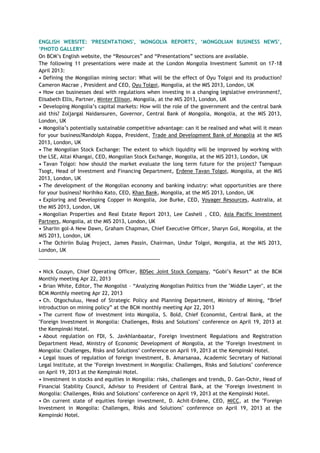 ENGLISH WEBSITE: 'PRESENTATIONS', 'MONGOLIA REPORTS', „MONGOLIAN BUSINESS NEWS‟,
„PHOTO GALLERY‟
On BCM‘s English website, the ―Resources‖ and ―Presentations‖ sections are available.
The following 11 presentations were made at the London Mongolia Investment Summit on 17-18
April 2013:
• Defining the Mongolian mining sector: What will be the effect of Oyu Tolgoi and its production?
Cameron Macrae , President and CEO, Oyu Tolgoi, Mongolia, at the MIS 2013, London, UK
• How can businesses deal with regulations when investing in a changing legislative environment?,
Elisabeth Ellis, Partner, Minter Ellison, Mongolia, at the MIS 2013, London, UK
• Developing Mongolia‘s capital markets: How will the role of the government and the central bank
aid this? Zoljargal Naidansuren, Governor, Central Bank of Mongolia, Mongolia, at the MIS 2013,
London, UK
• Mongolia‘s potentially sustainable competitive advantage: can it be realised and what will it mean
for your business?Randolph Koppa, President, Trade and Development Bank of Mongolia at the MIS
2013, London, UK
• The Mongolian Stock Exchange: The extent to which liquidity will be improved by working with
the LSE, Altai Khangai, CEO, Mongolian Stock Exchange, Mongolia, at the MIS 2013, London, UK
• Tavan Tolgoi: how should the market evaluate the long term future for the project? Tsenguun
Tsogt, Head of Investment and Financing Department, Erdene Tavan Tolgoi, Mongolia, at the MIS
2013, London, UK
• The development of the Mongolian economy and banking industry: what opportunities are there
for your business? Norihiko Kato, CEO, Khan Bank, Mongolia, at the MIS 2013, London, UK
• Exploring and Developing Copper in Mongolia, Joe Burke, CEO, Voyager Resources, Australia, at
the MIS 2013, London, UK
• Mongolian Properties and Real Estate Report 2013, Lee Cashell , CEO, Asia Pacific Investment
Partners, Mongolia, at the MIS 2013, London, UK
• Shariin gol-A New Dawn, Graham Chapman, Chief Executive Officer, Sharyn Gol, Mongolia, at the
MIS 2013, London, UK
• The Ochiriin Bulag Project, James Passin, Chairman, Undur Tolgoi, Mongolia, at the MIS 2013,
London, UK
___________________________________________
• Nick Cousyn, Chief Operating Officer, BDSec Joint Stock Company, ―Gobi‘s Resort‖ at the BCM
Monthly meeting Apr 22, 2013
• Brian White, Editor, The Mongolist – ―Analyzing Mongolian Politics from the "Middle Layer", at the
BCM Monthly meeting Apr 22, 2013
• Ch. Otgochuluu, Head of Strategic Policy and Planning Department, Ministry of Mining, ―Brief
introduction on mining policy‖ at the BCM monthly meeting Apr 22, 2013
• The current flow of investment into Mongolia, S. Bold, Chief Economist, Central Bank, at the
"Foreign Investment in Mongolia: Challenges, Risks and Solutions" conference on April 19, 2013 at
the Kempinski Hotel.
• About regulation on FDI, S. Javkhlanbaatar, Foreign Investment Regulations and Registration
Department Head, Ministry of Economic Development of Mongolia, at the "Foreign Investment in
Mongolia: Challenges, Risks and Solutions" conference on April 19, 2013 at the Kempinski Hotel.
• Legal issues of regulation of foreign investment, B. Amarsanaa, Academic Secretary of National
Legal Institute, at the "Foreign Investment in Mongolia: Challenges, Risks and Solutions" conference
on April 19, 2013 at the Kempinski Hotel.
• Investment in stocks and equities in Mongolia: risks, challenges and trends, D. Gan-Ochir, Head of
Financial Stability Council, Advisor to President of Central Bank, at the "Foreign Investment in
Mongolia: Challenges, Risks and Solutions" conference on April 19, 2013 at the Kempinski Hotel.
• On current state of equities foreign investment, D. Achit-Erdene, CEO, MICC, at the "Foreign
Investment in Mongolia: Challenges, Risks and Solutions" conference on April 19, 2013 at the
Kempinski Hotel.
 