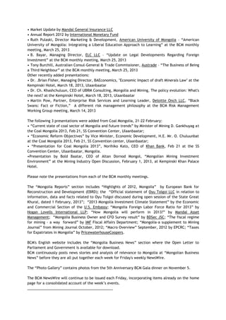 • Market Update by Mandal General Insurance LLC
• Annual Report 2012 by International Monetary Fund
• Ruth Pulaski, Director Marketing & Development, American University of Mongolia – ―American
University of Mongolia: Integrating a Liberal Education Approach to Learning‖ at the BCM monthly
meeting, March 25, 2013
• B. Bayar, Managing Director, ELC LLC – ―Update on Legal Developments Regarding Foreign
Investment‖ at the BCM monthly meeting, March 25, 2013
• Tony Burchill, Australian Consul-General & Trade Commissioner, Austrade – ―The Business of Being
a Third Neighbour‖ at the BCM monthly meeting, March 25, 2013
Other recently added presentations:
• Dr. .Brian Fisher, Managing Director, BAEconomics, "Economic Impact of draft Minerals Law" at the
Kempinski Hotel, March 18, 2013, Ulaanbaatar
• Dr. Ch. Khashchuluun, CEO of UBRM Consulting, Mongolia and Mining, The policy evolution: What's
the next? at the Kempinski Hotel, March 18, 2013, Ulaanbaatar
• Martin Pow, Partner, Enterprise Risk Services and Learning Leader, Deloitte Onch LLC, ―Black
Swans: Fact or Fiction,‖ A different risk management philosophy at the BCM Risk Management
Working Group meeting, March 14, 2013
The following 3 presentations were added from Coal Mongolia, 21-22 February:
• ―Current state of coal sector of Mongolia and future trends‖ by Minister of Mining D. Gankhuyag at
the Coal Mongolia 2013, Feb 21, SS Convention Center, Ulaanbaatar;
• ―Economic Reform Objectives‖ by Vice Minister, Economic Development, H.E. Mr. O. Chuluunbat
at the Coal Mongolia 2013, Feb 21, SS Convention center, Ulaanbaatar;
• ―Presentation for Coal Mongolia 2013‖, Norihiko Kato, CEO of Khan Bank, Feb 21 at the SS
Convention Center, Ulaanbaatar, Mongolia.
•Presentation by Bold Baatar, CEO of Altan Dornod Mongol, ―Mongolian Mining Investment
Environment‖ at the Mining Industry Open Discussion, February 1, 2013, at Kempinski Khan Palace
Hotel.
Please note the presentations from each of the BCM monthly meetings.
The ―Mongolia Reports‖ section includes ―Highlights of 2012, Mongolia‖ by European Bank for
Reconstruction and Development (EBRD); the ―Official statement of Oyu Tolgoi LLC in relation to
information, data and facts related to Oyu Tolgoi discussed during open session of the State Great
Khural, dated 1 February, 2013‖; ―2013 Mongolia Investment Climate Statement‖ by the Economic
and Commercial Section of the U.S. Embassy; ―Mongolia Foreign Labor Force Ratio for 2013‖ by
Hogan Lovells International LLP; ―How Mongolia will perform in 2013?‖ by Mandal Asset
Management; ―Mongolia Business Owner and CFO Survey result‖ by BDSec JSC; ―The fiscal regime
for mining - a way forward‖ by IMF Fiscal Affairs Department; ―Mongolia-a supplement to Mining
Journal‖ from Mining Journal October, 2012; ―Macro Overview‖ September, 2012 by EPCRC; ―Taxes
for Expatriates in Mongolia‖ by PricewaterhouseCoopers.
BCM's English website includes the ―Mongolia Business News‖ section where the Open Letter to
Parliament and Government is available for download.
BCM continuously posts news stories and analysis of relevance to Mongolia at ―Mongolian Business
News‖ before they are all put together each week for Friday's weekly NewsWire.
The ―Photo Gallery‖ contains photos from the 5th Anniversary BCM Gala dinner on November 5.
The BCM NewsWire will continue to be issued each Friday, incorporating items already on the home
page for a consolidated account of the week‘s events.
___________________________________________
 