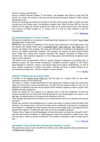 accord to resume coal deliveries.
During a standoff between Erdenes TT and Chalco, the Mongolian side failed to repay USD 186
million. As a result, the interest on the loan amount has been increased, Erdenes TT said, without
specifying the rate.
Erdenes TT restarted coal shipments to Chalco on 22 April after winning a USD 3 a metric ton price
increase from the Chinese buyer, the Mongolian company said. Chalco will pay USD 56 a ton and
Erdenes TT will supply the Chinese company five million to six million tons this year, the company
said. Exports to Chalco stopped on 11 January due to a lack of funds required to pay for
transportation.
Source: Bloomberg
SOIL STRIPPING BEGINS AT TT'S WEST TSANKHI
Khishig Arvin Industrial LLC announced it would beginning stripping soil at the giant Tavan Tolgoi
coal mine's West Tsankhi block.
Khishig Arvin has 16 years of experience in the mining, road, construction, and energy sectors, and
has worked with notable miners such as SouthGobi Sands, Boroo Gold LLC, Oyu Tolgoi LLC, and
Zaamar. According to the company, they have over 250 pieces of machinery and equipment, and
work at the highest professional standards. The company was selected by state-owned Erdenes
Tavan Tolgoi from among three national companies that applied. According to Khishig Arvin
Industrial LLC, their extensive experience in the mining sector and international recognition were
factors in their selection.
―We believe that the government effort to support domestic companies by including them in
domestic projects will help increase employment, strengthen economic capacity. It will further
allow Mongolia to supervise, monitor, and operate large-scale projects independently, as well as
allow national companies to release initial public offerings and trade on global markets on an
international exchange rate,‖ said the company in a press release.
Source: UB Post
ERDENES TT WORKER GOES ON HUNGER STRIKE
A member of the Erdenes Tavan Tolgoi LLC staff has gone on a hunger strike for poor labor
conditions and extra hours without pay.
The worker, S. Erdene, claimed that Erdenes TT was operating in violation of labor laws and human
rights by forcing staff to work extended hours. He said that the company failed to carry out its
obligation to implement the labor law and ignored staff members' requests to follow a proper work
schedule and basic regulations.
Erdene has worked for the company as an operator since it was first established. He said the
company decided that he should have training because he was working against the system a few
days ago. He explained that such measures were attempts to fire him.
―This attempt means that they will send me to a course and then can fire me claiming I did not pass
the exam.‖
Erdene was involved in the establishment of a trade union meant to protect miners and other staff
working in the mining sector. Currently the trade union's membership is 60 percent of employees
from Erdenes TT. Although the other members did not join the hunger strike, they agreed with his
demand that Erdenes TT comply with labor laws and carry out proper procedures.
―Erdenes Tavan Tolgoi LLC has 260 employees, but now the number has been has increased to 420,‖
said the local director of Erdenes TT, Batkhuyag [first initial not presented in original source -ed],
who met with S. Erdene to discuss his demand. ―The number of personnel is high, but their work is
less.‖
Source: News.mn
GOVERNMENT TO DELIVER REFUNDS FOR PURCHASED ERDENES TT SHARES
The government plans to return the MNT 33.8 million to the 1,000 companies who purchased shares
of Erdenes Tavan Tolgoi LLC.
 