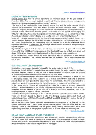 Source: Prospero Foundation
KINCORA 2012 YEAR-END REPORT
Kincora Copper Ltd. filed its annual operations and financial results for the year ended 31
December 2012. The company's audited consolidated financial statements and management's
discussion and analysis are available at the company's website.
―The year 2012 was dominated by global economic contractions with the junior resource industry
impacted particularly hard,‖ said John Rickus, president and chief executive officer. ―Despite
significant progress delivering on our state exploration, development and acquisition strategy, a
series of adverse external and Mongolia specific uncertainties over this period, and emerging into
2013, have adversely affected our share price performance in particular and as well as that of most
Mongolia asset classes, which are trading at or near 52-week lows (or significantly longer).‖
Rickus said recent correspondence with the Mineral Resources Authority confirmed all licenses were
in good standing. However, he also added that uncertainty related to the company's lower priority
two Golden Grouse licenses had undoubtedly impacted its share prices and led to Kincora, whose
majority stakeholder is Origo Partners PLC, trading at a clear discount to its listed Mongolian copper
exploration peers.
Highlights for the year include the advancement large-scale exploration targets with over 15,000
meters of drilling in 2012 confirming progress at West Kasulu at Bronze Fox for bulk lower grade and
deeper higher-grade copper mineralization as well as the extension of target zones there.
As for management, Kincora added two senior executives and the completion of two regional
consolidation agreements. The company also executed two successful capital raises in the second
half of 2012.
Source: Kincora Copper Ltd
XANADU QUARTERLY ACTIVITIES REPORT
Xanadu Mines Ltd. released its quarterly report for the period ended 31 March 2013.
Xanadu saw limited fieldwork conducted this past quarter due to the winter conditions and heavy
late-spring snowfall. However, it used the time to review its project portfolio in detail and develop
its business development and exploration strategy for the year ahead.
A detail review of the company's operations and exploration strategy commenced in March and will
be an ongoing process. The initial objectives are to reduce administrative costs and to prioritize
projects based on their potential to create value for shareholders. This will be evidenced in a
reduction in quarterly operating costs and the relinquishment or reduction of some licenses.
In the coming months, Xanadu will more clearly articulate its strategy to focus on copper-gold
projects. It will review potential and existing projects dispassionately and is willing to exit a project
it believes another operator or partner may be in a better position to add value, such as the
company's decision to divest its thermal coal assets.
There have been significant changes to the board and senior management over the last six months.
Three new directors joined the board in late 2012 bringing valuable commercial, legal and
geological experience with them. Effective from 25 February 2013, George Lloyd took on the role of
chief executive officer.
Despite the encouraging foreign investment regulatory with the amending of the Strategic Entities
Foreign Investment Law, Xanadu notes broader macroeconomic conditions have affected the
company. There is clear evidence that the global mining industry has shifted its focus from
expansion by investment in new projects to productivity of its core assets and managing costs.
Source: Xanadu Mines Ltd.
RIO AIMS TO CUT ALMOST HALF OF JOBS AT LONDON HQ
The lead developer of the Oyu Tolgoi copper-gold project, Rio Tinto PLC, plans to almost halve the
size of its London head office, according to an internal memo, cutting more than 200 jobs as it tries
to slash more than USD 5 billion in costs by the end of year. The message comes shortly after hiring
Mongolian national Baatar Bold as the president of Rio Copper.
 