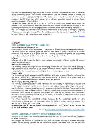 Rio Tinto has been reviewing high-cost office locations including London since last year, as it battles
falling commodity prices. The internal announcement said the company aimed to reduce the
number of London-based jobs to 262 from 479. It also wants to cut the number of Johannesburg
employees to 206 from 244, after reviews of its African operations meant it needed fewer
administrative posts in South Africa.
―As you are aware, one of our priorities for 2013 is to significantly reduce costs across the
business,‖ Rio Tinto's emailed memo to employees said. ―Given the increasing volatility of our
operating environment and challenging economic conditions, this is more necessary than ever.‖
Rio Tinto last year cut office staff in Australia, where much of the group is managed, targeting
Melbourne and closing its Sydney office. Rio said this month that its cost-saving push for 2013 was
on target thanks to job cuts and improved productivity.
Source: Reuters
ECONOMY
EPCRC MACROECONOMIC OVERVIEW - MARCH 2013
Economic growth at constant prices
Gross domestic product (GDP) reached MNT 13.9 trillion or USD 10 billion at current prices and MNT
5.4 trillion or USD 3.9 billion at prices of 2005 for 2012, which is up by 25.8 percent at current
prices and 12.3 percent at 2005 prices over 2011. Real Q4 quarterly GDP growth (at 2005 prices)
was 10.6 percent, nearly two times lower than the fourth quarter of 2011.
Inflation
Inflation fell to 9.8 percent for March, year-over-year nationwide. Inflation rose by 0.8 percent
month-on-month in March.
MNT/USD exchange rate
The monthly average exchange rate for the tugrug against the U.S. dollar was 1,404, showing a
slight decline in value for March by 0.8 percent month-on-month. Imports are expected to grow,
especially for the construction sector, hiking up demand for foreign currencies.
Foreign trade
The foreign trade deficit approximates USD 0.4 billion, with total turnover of foreign trade reaching
USD 2,014.2 billion, a 13.8 percent decrease year-on-year. A 7.8 percent fall in exports and 17.3
percent fall in imports brought about a deficit of USD 395.8 million.
Money supply, deposits, and loans
The currency issued in circulation is MNT 7.3 trillion. M2 increased by 19.4 percent year-on-year and
by 0.8 percent month-on-month. Monthly deposits were stable, increasing by 30 percent year-on-
year but falling 1.5 percent month-on-month. Deposits totaled MNT 4.9 trillion. Tugrug and Foreign
currency deposits grew by 24 percent and 55 percent, respectively. Non-performing loans were on a
downward trend, falling 3.6 percent year-on-year but grew by 0.9 percent month-on-month.
Meanwhile loans outstanding totaled MNT 7.384 billion, an increase of 28 percent year-on-year 3
percent month-on-month.
The annual interest rate (weighted average) increased by 1.7 percentage points for loans
denominated in tugrug and 1.8 percentage points for loans in foreign currency, totaling 19.6
percent and 14.2 percent, respectively.
---See complete EPCRC Macroeconomic overview-March 2013 in ECONOMIC INDICATORS section
of this BCM NewsWire issue.
Source: Economic Policy and Competitiveness Research Center
SIBERIAN AND MONGOLIAN SCIENTISTS DEVELOP SMOKELESS FUEL
Scientists of the Russian and Mongolian Academy of Sciences have developed a smokeless fuel based
on brown coal (lignite).
According to the chairman of the Siberian Branch of the Russian Academy of Sciences, Alexander
Aseeve, the technology provides for the removal of organic substances from coal and the thus
 