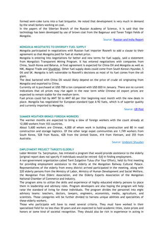 formed semi-coke turns into a fuel briquette. He noted that development is very much in demand
by the small boilers working on coal.
In the papers of the Siberian Branch of the Russian Academy of Science, it is said that the
technology has been developed by use of brown coal from the Baganuur and Tavan Tolgoi fields of
Mongolia.
Source: Russian and India Report
MONGOLIA NEGOTIATES TO DIVERSIFY FUEL SUPPLY
Mongolia participated in negotiations with Russian fuel importer Rosneft to add a clause to their
agreement so that Mongolia paid for fuel at market price.
Mongolia is entering into negotiations for better and new terms for fuel supply, said a statement
from Mongolia's Transparent Mining Program. It has entered negotiations with companies from
China, South Korea and Belarus. A final agreement is expected for China Oil and Mongolia as well as
NIK, Magnai Trade and Shunkhlai. Other fuel supply deals could come from South Korea's Hyundai, S
Oil and SK. Mongolia is left vulnerable to Rosneft's decisions as most of its fuel comes from the oil
giant.
The deal bartered with China Oil would likely depend on the price of crude oil originating from
Mongolia and exported to China.
Currently oil is purchased at USD 700 a ton compared with USD 820 in January. There are no current
indications that oil prices may rise again in the near term while Chinese oil export prices are
expected to remain stable for the medium term.
Fuel prices could fall by MNT 50 to MNT 60 per liter beginning next month with the new deals in
place. Mongolia has negotiated for European-standard type A-92 fuels, which is of superior quality
and currently imported to Mongolia.
Source: UB Post
SUMMER WEATHER BRINGS FOREIGN WORKERS
The warmer months are expected to bring a slew of foreign workers with the count already at
12,000 workers from 103 countries.
About 5,600 workers are Chinese, 4,000 of whom work in building construction and 80 in road
construction and storage logistics. Of the other large expat communities are 1,749 workers from
South Korea, 528 from Russia, 428 from the United States, 414 from Vietnam, and 355 from
Australia.
Source: Undesnii Shuudan
EMPLOYMENT PROJECT TARGETS ELDERLY
Labor Minister Ya. Sanjmyatav, has initiated a program that would provide assistance to the elderly
[original report does not specify if individuals would be retired -Ed] in finding employment.
A non-government organization called Tanii Zutgelinn Tuluu (For Your Effort), held its first meeting
for providing employment assistance to the elderly at the Mongolian Railway Cultural Palace.
Representatives of the elderly from every district arrived participated in the meeting, along with
220 elderly persons from the Ministry of Labor, Ministry of Human Development and Social Welfare,
the Mongolian Free Elders' Association, and the Elderly Experts Association of the Mongolian
National Chamber of Commerce and Industry.
The program aims to utilize the skills and experience of highly educated elderly persons to place
them in leadership and advisory roles. Program developers are also hoping the program will help
raise the standard of living for these individuals. The program divides the personnel into eight
advisory teams: teachers, doctors, lawyers, engineers, economists, media, agriculture, and
scientists. Those categories will be further divided to harness unique abilities and specialities of
these elderly workers.
Those who participate will have to meet several criteria. They must have worked in their
specialized field for no less than 30 years and are expected to hold academic titles, state prizes and
honors or some kind of societal recognition. They should also be rich in experience in acting in
 