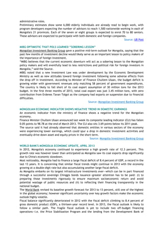 administrative roles.
Preliminary estimates show some 6,000 elderly individuals are already read to begin work, with
program developers expecting the number of advisors to reach 1,500 nationwide working in each of
Mongolia's 21 provinces. Each of the seven or eight groups is expected to enrol 70 to 80 seniors.
These advisors are expected to participate with both domestic and foreign companies.
Source: UB Post
MIBG OPTIMISTIC THAT POLS LEARNED “SOBERING LESSON”
Mongolian Investment Banking Group gave a positive mid-term outlook for Mongolia, saying that the
past few months of investment decline would likely serve as an important lesson to policy makers of
the importance of foreign investment.
―MIBG believes that the current economic downturn will act as a sobering lesson to the Mongolian
policy makers and will eventfully lead to less restrictions and political risk for foreign investors in
Mongolia,‖ said the Source.
MIBG noted that a new Investment Law was under development by the Economic Development
Ministry as well as new attitudes toward foreign investment following some adverse effects from
the drop off in investment. According to Minister of Finance Chultem Ulaan, the budget deficit is
growing wider with government revenues only matching 58 percent of government expenditures.
The country is likely to fall short of its coal export assumption of 30 million tons for the 2013
budget. In the first three months of 2013, total coal export was just 3.45 million tons, with zero
contribution from Erdenes Tavan Tolgoi as the company had exports on suspension due to financial
difficulties.
Source: Mongolian Investment Banking Group
MONGOLIAN ECONOMIC INDICATOR SHOWS NEGATIVE TREND IN DOMESTIC EARNINGS
An economic indicator from the ministry of finance shows a negative trend for the Mongolian
economy.
Finance Minister Chultem Ulaan announced last week its composite leading indicator (CLI) has fallen
0.05 points to 98.78 at the end of March 2013. The CLI also sits 3.69 points below its 2011 peak.
The source said it had already observed that domestic entities in various sectors of the economy
were experiencing lower earnings, which could spur a drop in domestic investment activities and
eventually drive down asset and equity prices in the short term.
Source: Mongolia Investment Banking Group
WORLD BANK'S MONGOLIA ECONOMIC UPDATE, APRIL 2013
In 2012, Mongolia's economy continued to experience a high growth rate of 12.3 percent. This
growth rate was however lower than anticipated as Mongolia saw its coal exports drop significantly
due to China's economic slowdown.
Most noticeably, Mongolia had to finance a large fiscal deficit of 8.4 percent of GDP, a record in the
last 13 years. It is concerning that similar fiscal trends might continue in 2013 with the economy
growing at a double-digit rate but also accumulating another large fiscal deficit.
As Mongolia embarks on its largest infrastructure investments ever—which can be in part financed
through a successful sovereign Chinggis bonds issuance—greater attention has to be paid: (i) to
preparing those investments rigorously to ensure maximum socioeconomic return and avoid
potential wastage of public resources and (ii) to reflecting their financing transparently in the
national budget.
The World Bank revised its baseline growth forecast for 2013 to 13 percent, still one of the highest
in the global economy; however significant uncertainty over key growth factors make the economic
outlook highly volatile.
Fiscal balance significantly deteriorated in 2012 with the fiscal deficit climbing to 8.4 percent of
gross domestic product (GDP), a thirteen-year record level. In 2013, the fiscal outlook is likely to
follow a similar path. The fragile fiscal outlook is yet to include two off-budget financing
operations—i.e. the Price Stabilization Program and the lending from the Development Bank of
 