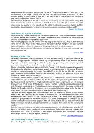 Mongolia to socially motivated projects—and the use of Chinggis bond proceeds. If they were to be
accounted for in the budget, it could bring the total fiscal deficit to around 13 percent. The trade
balance is likely to remain weak in early 2013, but is expected to improve the latter half of the
year due to strengthened mineral exports.
The challenges ahead will be the risk of continuous expansionary and pro-cyclical fiscal policy. The
rapid increase in capital expenditure—a 35-fold increase over the past decade—also risks
undermining the quality of new projects as the public investment management system and the
construction sector's capability to absorb extensive new projects cannot be scaled up quickly.
Source: World Bank
SMARTPHONE REVOLUTION IN MONGOLIA
Smartphones and tablets are selling well, with industry estimates saying smartphones have reached
10 percent market share already. That figure is expected to grow, driven by the introduction of
cheaper devices and the launch of new applications.
The majority of people are not familiar with the usage of the devices yet. Many of them still use
voice and SMS only. But, with the introduction of more applications in Mongolian and local payment
system, the custom behavior is expected to change significantly in two to three years.
Speaking of eCommerce and mCommerce in Mongolia, the size is still very small compared with
developed countries.
Source: BNE
PRIORITIZING EDUCATION
Attendance and school construction are on the rise, and the Ministry of Education continues to
harness foreign expertise. However, critics say the government needs to do more to ensure
improved and inclusive schooling at all levels, particularly given the promise of growing social
development as a result of increased resource-related investment.
Figures released by the National Statistical Office in February 2013 showed encouraging increases in
the total number of students and graduates, as well as schools operating in the country. The total
number of students increased 0.8 percent from 890,000 to 897,000 for the 2012-2013 academic
year. Meanwhile, the number of graduates from secondary, technical and vocational schools, and
universities rose to 167,000 from 133,000.
Additionally, 70 new schools—four secondary schools and 66 kindergartens—began operations in the
2012-2013 school year. A further positive sign for the sector is the joint strategy launched in 2011
by the government and the United Kingdom's Cambridge University, which leaders say will improve
the quality and effectiveness of the education system. Teachers from Cambridge have been working
with Mongolian counterparts on new textbooks in math, science, biology, chemistry, physics, and
English for 10 grades, as well as developing reforms in national education policy. Under the plan, a
small network of elite schools will be built in Ulaanbaatar and regional centers.
Teachers' salaries are another issue needing address. While the government pledged in 2010 to raise
these to MNT 410,000 (USD 292) per month, in November 2011 the average teaching salary was
reportedly still MNT 300,000 (USD 214), which resulted in over 10,000 public school teachers from
108 schools going on strike in December last year. The Cabinet opted to grant an additional MNT 30
million compared with the initially proposed MNT 150 billion. Critics also say vocational schools to
teach unemployed Mongolian job-specific skills that can integrate them faster into the economy are
needed.
Both the recently introduced and upcoming changes to education will indeed generate a number of
benefits, including a higher standard of education and more highly skilled nationals. However, the
government must strive to continue its educational development and compensate teachers
financially if it hopes to become a global competitor.
Source: Oxford Business Group
THE “LONDON EYE” LOOKING TOWARD MONGOLIA
When deciding which country to invest in, those who are from investment banks in London might be
 