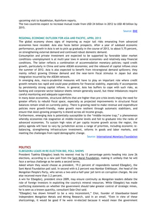 upcoming visit to Kazakhstan, Kazinform reports.
The two countries expect to increase mutual trade from USD 24 billion in 2012 to USD 40 billion by
2015.
Source: BNE
REGIONAL ECONOMIC OUTLOOK FOR ASIA AND PACIFIC, APRIL 2013
The global economy shows signs of improving as major tail risks emanating from advanced
economies have receded. Asia also faces better prospects. After a year of subdued economic
performance, growth in Asia is set to pick up gradually in the course of 2013, to about 5.75 percent,
on strengthening external demand and continued robust domestic demand.
Consumption and private investment are expected to be supported by favorable labor market
conditions—unemployment is at multi-year lows in several economies—and relatively easy financial
conditions. The latter reflects a combination of accommodation monetary policies; rapid credit
growth, particularly in China and some ASEAN economies; and the rebound of capital inflows since
the summer of 2012. Asia is also expected to benefit from intraregional demand spillovers; they
mainly reflect growing Chinese demand and the near-term fiscal stimulus in Japan but also
integration incurred by the ASEAN network.
In emerging Asia, macro-prudential measures will have to play an important role where credit
growth remains too rapid and could pose problems for financial stability, especially if accompanies
by persistently strong capital inflows. In general, Asia has buffers to cope with such risks, as
banking and corporate sector balance sheets remain generally sound, but these imbalances require
careful monitoring and adequate supervision.
In many Asian economies, structural deficits that are higher than pre-crisis levels imply the need for
greater efforts to rebuild fiscal space, especially as projected improvements in structural fiscal
balances remain small on currently policy. There is growing need to make revenue and expenditure
policies more growth-friendly, make growth more resilient through automatic stabilizers, and
ensure that Asia's growing prosperity is shared across all income groups.
Furthermore, emerging Asia is potentially susceptible to the ―middle-income trap,‖ a phenomenon
whereby economies risk stagnation at middle-income levels and fail to graduate into the ranks of
advanced economies. To sustain high rates of per capita income growth across the region, the
policy agenda will have to vary by jurisdiction across a range of priorities, including economic re-
balancing, strengthening infrastructure investment, reforms in goods and labor markets, and
meeting the challenges from rapid demographic change.
Source: International Monetary Foundation
POLITICS
ELBEGDORJ LEADS IN RE-ELECTION BID, POLL SHOWS
President Tsakhia Elbegdorj leads his nearest rival by 13 percentage points heading into June 26
elections, according to a new poll from the Sant Maral Foundation, making it unlikely that he will
face a serious challenge as he seeks a second terms.
Asked whom they would choose as president, 19.2 percent of respondents named Elbegdorj, the
Sant Maral Foundation poll said. In second with 6.2 percent was Nambar Enkhbayar, the head of the
Mongolian People's Party, who serves a two-and-a-half-year jail term on corruption charges. No one
else received more than 3.2 percent.
A win for Elbegdorj, president since 2009, may ensure continuity as Mongolian leaders debate the
role of foreign investors in exploiting the country's mineral resources. While Elbegdorj has made
conflicting statements on whether the government should take greater control of strategic mines,
he is seen as a known quantity, consultant Dale Choi said.
―Elbegdorj has shown himself to be a very inconsistent,‖ Choi, founder of Ulaanbaatar-based
Independent Mongolian Metals and Mining Research, said in an email. ―Even in view of these
shortcomings, it would be good if he were re-elected because it would mean the government
 