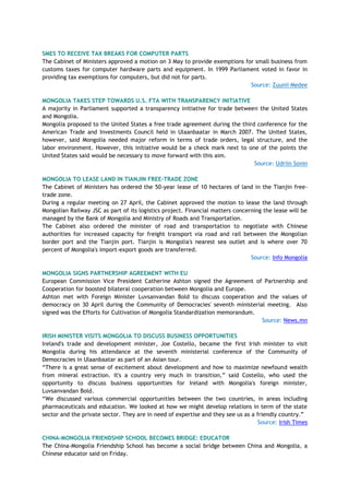 SMES TO RECEIVE TAX BREAKS FOR COMPUTER PARTS
The Cabinet of Ministers approved a motion on 3 May to provide exemptions for small business from
customs taxes for computer hardware parts and equipment. In 1999 Parliament voted in favor in
providing tax exemptions for computers, but did not for parts.
Source: Zuunii Medee
MONGOLIA TAKES STEP TOWARDS U.S. FTA WITH TRANSPARENCY INITIATIVE
A majority in Parliament supported a transparency initiative for trade between the United States
and Mongolia.
Mongolia proposed to the United States a free trade agreement during the third conference for the
American Trade and Investments Council held in Ulaanbaatar in March 2007. The United States,
however, said Mongolia needed major reform in terms of trade orders, legal structure, and the
labor environment. However, this initiative would be a check mark next to one of the points the
United States said would be necessary to move forward with this aim.
Source: Udriin Sonin
MONGOLIA TO LEASE LAND IN TIANJIN FREE-TRADE ZONE
The Cabinet of Ministers has ordered the 50-year lease of 10 hectares of land in the Tianjin free-
trade zone.
During a regular meeting on 27 April, the Cabinet approved the motion to lease the land through
Mongolian Railway JSC as part of its logistics project. Financial matters concerning the lease will be
managed by the Bank of Mongolia and Ministry of Roads and Transportation.
The Cabinet also ordered the minister of road and transportation to negotiate with Chinese
authorities for increased capacity for freight transport via road and rail between the Mongolian
border port and the Tianjin port. Tianjin is Mongolia's nearest sea outlet and is where over 70
percent of Mongolia's import-export goods are transferred.
Source: Info Mongolia
MONGOLIA SIGNS PARTNERSHIP AGREEMENT WITH EU
European Commission Vice President Catherine Ashton signed the Agreement of Partnership and
Cooperation for boosted bilateral cooperation between Mongolia and Europe.
Ashton met with Foreign Minister Luvsanvandan Bold to discuss cooperation and the values of
democracy on 30 April during the Community of Democracies' seventh ministerial meeting. Also
signed was the Efforts for Cultivation of Mongolia Standardization memorandum.
Source: News.mn
IRISH MINISTER VISITS MONGOLIA TO DISCUSS BUSINESS OPPORTUNITIES
Ireland's trade and development minister, Joe Costello, became the first Irish minister to visit
Mongolia during his attendance at the seventh ministerial conference of the Community of
Democracies in Ulaanbaatar as part of an Asian tour.
―There is a great sense of excitement about development and how to maximize newfound wealth
from mineral extraction. It's a country very much in transition,‖ said Costello, who used the
opportunity to discuss business opportunities for Ireland with Mongolia's foreign minister,
Luvsanvandan Bold.
―We discussed various commercial opportunities between the two countries, in areas including
pharmaceuticals and education. We looked at how we might develop relations in term of the state
sector and the private sector. They are in need of expertise and they see us as a friendly country.‖
Source: Irish Times
CHINA-MONGOLIA FRIENDSHIP SCHOOL BECOMES BRIDGE: EDUCATOR
The China-Mongolia Friendship School has become a social bridge between China and Mongolia, a
Chinese educator said on Friday.
 