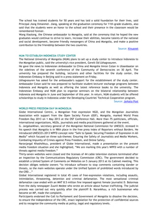 The school has trained students for 50 years and has laid a solid foundation for their lives, said
Principal Jiang Ximanmei. Jiang, speaking at the graduation ceremony for 11th-grade students, also
said that the students were an honor to the school and their presence in the classroom would be
remembered forever.
Wang Xiaolong, the Chinese ambassador to Mongolia, said at the ceremony that he hoped the new
graduates would continue to strive to learn, increase their abilities, become talents of the national
and social development, become friendly messengers of China and Mongolia, and make a positive
contribution to the friendship between the two countries.
Source: Xinuanet
NUM TO ESTABLISH INDONESIA STUDY CENTER
The National University of Mongolia (NUM) plans to set up a study center to introduce Indonesia to
the Mongolian public, said the university's vice president, Gerelt Od Lkhagvasuren.
He gave the news to Indonesian Ambassador to China and Mongolia Imron Cotan in Ulaanbaatar on
the sidelines of the seventh conference of the Community of Democracies on 30 April. The
university has prepared the building, lecturers and other facilities for the study center, the
Indonesian Embassy in Beijing said in a press statement on Friday.
Lkhagvasuren has asked for the ambassador's support for the establishment of the study center.
Ambassador Cotan said he was prepared to facilitate student-lecturer exchange programs between
Indonesia and Mongolia as well as offering the latest reference books to the university. The
Indonesian Embassy and NUM plan to organize seminars on the bilateral relationship between
Indonesia and Mongolia in June and September of this year. In return, NUM students will be offered
scholarships to study in Indonesia under the Developing Countries' Technical Cooperation program.
Source: Jarkata Post
WORLD PRESS FREEDOM DAY IN MONGOLIA
Globe International Centre, a Mongolian free expression NGO, and the Mongolian Journalists
Association with support from the Open Society Forum (OSF), Mongolia, marked World Press
Freedom Day 2013 on 1 May 2013 at the OSF Conference Hall. More than 75 politicians, officials,
international organizations, NGOs, journalists and media practitioners gathered at the event.
G. Jargalsaikhan, secretary general of the Mongolian National Commission for UNESCO, stressed in
his speech that Mongolia is in 98th place in the free press index of Reporters without Borders. He
introduced UNESCO's 2013 WPFD concept note ―Safe to Speak: Securing Freedom of Expression in All
Media‖ which focused on three sub-themes: Ensuring the Safety of Journalists and Media Workers,
Combating Impunity of Crimes against Press Freedom, and Online Safety.
Naranjargal Khashshkuu, president of Globe International, made a presentation on the present
media freedom situation and she highlighted, ―We are marking this year's WPFD with a number of
threats against media freedom.‖
Thirty-seven websites were closed and the licenses of 44 cable television stations terminated after
an inspection by the Communications Regulatory Commission (CRC). The government decided to
establish a United System of Comments on Websites on 5 January 2013 at its Cabinet meeting. This
decision obliges website owners ―to introduce software to stop comments containing slander or
threats, so the main websites operate under the Unified System of prohibited words introduced by
the CRD...‖
Global International registered in total 45 cases of free-expression violations, including assaults,
intimidation, threatening, detention and criminal defamation. The most sensational criminal
defamation case ended with an MNT 8.5 million fine imposed against female journalist D. Bolormaa
from the daily newspaper Zuunii Medee who wrote an article about human trafficking. The judicial
process was carried out very quickly after the plaintiff B. Narankhuu, a rich businessman who
became an MP, made the complaint.
Participants endorsed the Call to Parliament and Government of Mongolia to dissolve the decision,
to ensure the independence of the CRC, enact legislation for the protection of confidential sources
and to recognize the community media at policy, legal and regulatory levels.
 