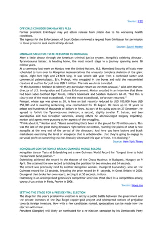 Source: IFEX
OFFICIALS CONSIDER ENKHBAYAR'S PLEA
Former president Enkhbayar may yet attain release from prison due to his worsening health
conditions.
The Agency for the Enforcement of Court Orders reviewed a request from Enkhbayar for permission
to leave prison to seek medical help abroad.
Source: Zuunii Medee
DINOSAUR SKELETON TO BE RETURNED TO MONGOLIA
After a little detour through the American criminal justice system, Mongolia's celebrity dinosaur,
Tyrannosaurus bataar, is heading home, the most recent stage in a journey spanning some 70
million years.
At a ceremony last week on Monday near the United Nations, U.S. Homeland Security officials were
scheduled to turn over to Mongolian representatives the unusually complete skeleton of the giant
raptor, eight-feet high and 24-feet long. It was seized last year from a confessed looter and
commercial paleontologist, Eric Prokopi, who smuggled in the bones and sold the reassembled
creature at auction for just over USD 1 million. The sale was later canceled.
―In this business I hesitate to identify any particular return as the most unusual,‖ said John Morton,
director of U.S. Immigration and Customs Enforcement. Morton recalled in an interview that there
had been saber-toothed tiger fossils, Hitler's bookmark and Saddam Hussein's AK-47. ―But this is
clearly one of the most exceptional, if not the most exceptional, we've ever returned.‖
Prokopi, whose age was given as 38, is free on bail recently reduced to USD 100,000 from USD
250,000 and is awaiting sentencing, now rescheduled for 30 August. He faces up to 17 years in
prison and hundreds of thousands of dollars in fines. As part of his guilty plea on 27 December, he
agreed to forfeit the Tyrannosaurus skeleton; a second, slightly smaller T. bataar; and two
Saurolophus and two Oviraptor skeletons, among others he acknowledged illegally importing.
Morton said agents were pursuing other aspects of the smuggling.
―Think about it,‖ Morton said. ―Here's something that's been in the ground for 70 million years. This
was the last of the great living dinosaurs right before extinction, roaming the plains of what is now
Mongolia at the very end of the period of the dinosaurs. And here you have looters and black
marketeers exercising the level of arrogance that is unbelievable, that they're going to engage in
personal profit on something that has literally witnessed this span of time. It is shocking.‖
Source: New York Times
MONGOLIAN CONTORTIONIST BREAKS GUINNESS WORLD RECORD
Mongolian dancer Tsatsral Erdenebileg set a new Guinness World Record for ―longest time to hold
the Marinelli bend position.‖
Erdenbileg achieved the record in the theater of the Circus Maximus in Budapest, Hungary on 9
April. She attained the new record by holding the position for two minutes and 34 seconds.
The record was previously held by another Mongolian woman, Oyungerel Luvsandorj, who set the
Guinness record for 33 seconds, breaking the prior record by 11 seconds, in Great Britain in 2008.
Oyungerel then broke her own record, setting it at 50 seconds, in Italy.
Erdenbileg is an accomplished gymnastics competitor who took third place in a competition among
young circus artists in Paris, France in 2006.
Source: News.mn
SETTING THE STAGE FOR A PRESIDENTIAL ELECTION
The stage for this year's presidential election is set by a public battle between the government and
the private investors of the Oyu Tolgoi copper-gold project and widespread notions of prejudice
towards foreign investors. Now with a few candidates named, speculations can be made how the
election will ensue.
President Elbegdorj will likely be nominated for a re-election campaign by his Democratic Party
 