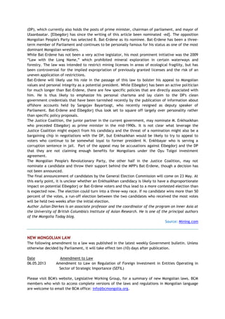 (DP), which currently also holds the posts of prime minister, chairman of parliament, and mayor of
Ulaanbaatar. [Elbegdorj has since the writing of this article been nominated -ed]. The opposition
Mongolian People's Party has selected B. Bat-Erdene as its nominee. Bat-Erdene has been a three-
term member of Parliament and continues to be personally famous for his status as one of the most
dominant Mongolian wrestlers.
While Bat-Erdene has not been a very active legislator, his most prominent initiative was the 2009
―Law with the Long Name,‖ which prohibited mineral exploration in certain waterways and
forestry. The law was intended to restrict mining licenses in areas of ecological fragility, but has
been controversial for the implied expropriation of previously granted licenses and the risk of an
uneven application of restrictions.
Bat-Erdene will likely use his role in the passage of this law to bolster his appeal to Mongolian
values and personal integrity as a potential president. While Elbegdorj has been an active politician
for much longer than Bat-Erdene, there are few specific policies that are directly associated with
him. He is thus likely to emphasize his personal charisma and lay claim to the DP's clean
government credentials that have been tarnished recently by the publication of information about
offshore accounts held by Sangajav Bayartsogt, who recently resigned as deputy speaker of
Parliament. Bat-Erdene and Elbegdorj thus look set to square off largely over personality rather
than specific policy proposals.
The Justice Coalition, the junior partner in the current government, may nominate M. Enkhsaikhan
who preceded Elbegdorj as prime minister in the mid-1990s. It is not clear what leverage the
Justice Coalition might expect from his candidacy and the threat of a nomination might also be a
bargaining chip in negotiations with the DP, but Enkhsaikhan would be likely to try to appeal to
voters who continue to be somewhat loyal to former president N. Enkhbayar who is serving a
corruption sentence in jail. Part of the appeal may be accusations against Elbegdorj and the DP
that they are not claiming enough benefits for Mongolians under the Oyu Tolgoi investment
agreement.
The Mongolian People's Revolutionary Party, the other half in the Justice Coalition, may not
nominate a candidate and throw their support behind the MPP's Bat-Erdene, though a decision has
not been announced.
The final announcement of candidates by the General Election Commission will come on 23 May. At
this early point, it is unclear whether an Enkhsaikhan candidacy is likely to have a disproportionate
impact on potential Elbegdorj or Bat-Erdene voters and thus lead to a more contested election than
is expected now. The election could turn into a three-way race. If no candidate wins more than 50
percent of the votes, a run-off election between the two candidates who received the most votes
will be held two weeks after the initial election.
Author Julian Dierkes is an associate professor and the coordinator of the program on Inner Asia at
the University of British Columbia's Institute of Asian Research. He is one of the principal authors
of the Mongolia Today blog.
Source: Mining.com
NEW MONGOLIAN LAW
The following amendment to a law was published in the latest weekly Government bulletin. Unless
otherwise decided by Parliament, it will take effect ten (10) days after publication.
Date Amendment to Law
06.05.2013 Amendment to Law on Regulation of Foreign Investment in Entities Operating in
Sector of Strategic Importance (SEFIL)
Please visit BCM's website, Legislative Working Group, for a summary of new Mongolian laws. BCM
members who wish to access complete versions of the laws and regulations in Mongolian language
are welcome to email the BCM office: info@bcmongolia.org.
 