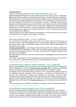 ANNOUNCEMENTS
MONGOLIA RENEWABLE ENERGY FUTURES & GREEN DEVELOPMENT, JUNE 4, UB
Mongolia Renewable Energy Futures & Green Development will be held on 4 June in Ulaanbaatar.
BCM is supporting this conference and its members will receive a 10 percent discount for admission.
Selected to be part of the United Nations Environment Program‘s events to promote the 2013 World
Environment Day, Mongolia Renewable Energy Futures & Green Development will demonstrate to
the world Mongolia‘s commitment to the environment and clean, renewable energy. Keynote
addresses from distinguished local government officials, senior industry executives and noteworthy
speakers from throughout the region will reveal and promote emerging green energy development
opportunities. This one day event on June 4th will take place at Salkhit wind farm, Blue Sky Tower
and the Mongolia State House, with a limited attendance to invited VIP diplomats, government
officials and partners of ORRO.CO.
Contact chris@orro.co for more information and remember to let him know that you are a member
of the Business Council Mongolia to get a special 10% discount.
___________________________________________
MINING FOR NON-MINERS COURSE, 13-14 MAY, ULAANBAATAR
The next Mining for Non-Miners course will be held on 13-14 May. The aim of this course is to
provide those from a non-mining background with a comprehensive introductory understanding of
the mining industry. RPM is offering this two-day course for USD 1,000 for BCM members and
USD1,200 for non-members.
RungePincockMinarco(RPM), is a world class mining consulting, software and training company with
an established office in Ulaanbaatar. RPM has been successfully conducting Mining for Non-Miners
Training courses in Mongolia since 2011. The course will be delivered in Mongolian language. Please
click here to see the agenda.
The course duration is two days, with the first day focused on ―Coal Mining‖ and the second day on
―Metal Mining‖.
The number of participants is limited. Please send your expression of interest via return email if
you are interested in attending this course to me at saruul@bcmongolia.org, 317027.
___________________________________________
2nd MONGOLIA TRADE & COMMODITY FINANCE CONFERENCE, 14 MAY, ULAANBAATAR
Exporta's second Mongolia Trade & Commodity Finance Conference will be held at the Chinggis Khan
Hotel in Ulaanbaatar on 14 May. The Business Council of Mongolia (BCM) is acting as an institutional
partner for the event and has negotiated a 15 percent discount for its members to attend.
The Mongolia Trade & Commodity Finance Conference is the only specifically organized event for
the Mongolian trade and commodity finance community. It provides an unrivaled platform for
discussion and networking for leading local businesses and institutions, as well as those
international practitioners looking to tap into the huge potential of this rapidly developing market.
Speakers include Chuluunbat Orchirbat, vice minister of the Ministry of Economic Development,
Battsengel Gotov, chief executive of Mongolian Mining Corp., and Jim Dwyer, executive director of
BCM.
To receive the discount quote BCM15 when booking. Click here for more information and booking
___________________________________________
COAL PROCESSING & MINING TECHNOLOGY EXPO, 4-5 JUNE, ULAANBAATAR
The Coal Processing & Mining Technology Expo will be held in Ulaanbaatar from 4 to 5 June 2013.
The expo is co-located with the Transportation & Logistics Expo, and because of this co-location you
will be able to meet with a more diverse and broader group of attendees. With many international
as well as local Mongolian companies already signed up to exhibit, you will be a part of what is
becoming the premier event for the mining and transportation industries serving Mongolia.
 