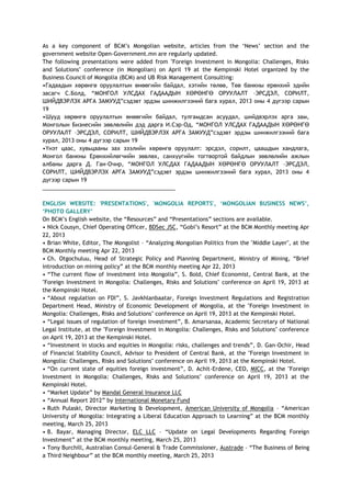 As a key component of BCM‘s Mongolian website, articles from the ‗News‘ section and the
government website Open-Government.mn are regularly updated.
The following presentations were added from "Foreign Investment in Mongolia: Challenges, Risks
and Solutions" conference (in Mongolian) on April 19 at the Kempinski Hotel organized by the
Business Council of Mongolia (BCM) and UB Risk Management Consulting:
•Гадаадын хөрөнгө оруулалтын өнөөгийн байдал, хэтийн төлөв, Төв банкны ерөнхий эдийн
засагч С.Болд, ―МОНГОЛ УЛСДАХ ГАДААДЫН ХӨРӨНГӨ ОРУУЛАЛТ –ЭРСДЭЛ, СОРИЛТ,
ШИЙДВЭРЛЭХ АРГА ЗАМУУД‖сэдэвт эрдэм шинжилгээний бага хурал, 2013 оны 4 дүгээр сарын
19
•Шууд хөрөнгө оруулалтын өнөөгийн байдал, тулгамдсан асуудал, шийдвэрлэх арга зам,
Монголын Бизнесийн зөвлөлийн дэд дарга И.Сэр-Од, ―МОНГОЛ УЛСДАХ ГАДААДЫН ХӨРӨНГӨ
ОРУУЛАЛТ –ЭРСДЭЛ, СОРИЛТ, ШИЙДВЭРЛЭХ АРГА ЗАМУУД‖сэдэвт эрдэм шинжилгээний бага
хурал, 2013 оны 4 дүгээр сарын 19
•Үнэт цаас, хувьцааны зах зээлийн хөрөнгө оруулалт: эрсдэл, сорилт, цаашдын хандлага,
Монгол банкны Ерөнхийлөгчийн зөвлөх, санхүүгийн тогтвортой байдлын зөвлөлийн ажлын
албаны дарга Д. Ган-Очир, ―МОНГОЛ УЛСДАХ ГАДААДЫН ХӨРӨНГӨ ОРУУЛАЛТ –ЭРСДЭЛ,
СОРИЛТ, ШИЙДВЭРЛЭХ АРГА ЗАМУУД‖сэдэвт эрдэм шинжилгээний бага хурал, 2013 оны 4
дүгээр сарын 19
___________________________________________
ENGLISH WEBSITE: 'PRESENTATIONS', 'MONGOLIA REPORTS', „MONGOLIAN BUSINESS NEWS‟,
„PHOTO GALLERY‟
On BCM‘s English website, the ―Resources‖ and ―Presentations‖ sections are available.
• Nick Cousyn, Chief Operating Officer, BDSec JSC, ―Gobi‘s Resort‖ at the BCM Monthly meeting Apr
22, 2013
• Brian White, Editor, The Mongolist – ―Analyzing Mongolian Politics from the "Middle Layer", at the
BCM Monthly meeting Apr 22, 2013
• Ch. Otgochuluu, Head of Strategic Policy and Planning Department, Ministry of Mining, ―Brief
introduction on mining policy‖ at the BCM monthly meeting Apr 22, 2013
• ―The current flow of investment into Mongolia‖, S. Bold, Chief Economist, Central Bank, at the
"Foreign Investment in Mongolia: Challenges, Risks and Solutions" conference on April 19, 2013 at
the Kempinski Hotel.
• ―About regulation on FDI‖, S. Javkhlanbaatar, Foreign Investment Regulations and Registration
Department Head, Ministry of Economic Development of Mongolia, at the "Foreign Investment in
Mongolia: Challenges, Risks and Solutions" conference on April 19, 2013 at the Kempinski Hotel.
• ―Legal issues of regulation of foreign investment‖, B. Amarsanaa, Academic Secretary of National
Legal Institute, at the "Foreign Investment in Mongolia: Challenges, Risks and Solutions" conference
on April 19, 2013 at the Kempinski Hotel.
• ―Investment in stocks and equities in Mongolia: risks, challenges and trends‖, D. Gan-Ochir, Head
of Financial Stability Council, Advisor to President of Central Bank, at the "Foreign Investment in
Mongolia: Challenges, Risks and Solutions" conference on April 19, 2013 at the Kempinski Hotel.
• ―On current state of equities foreign investment‖, D. Achit-Erdene, CEO, MICC, at the "Foreign
Investment in Mongolia: Challenges, Risks and Solutions" conference on April 19, 2013 at the
Kempinski Hotel.
• ―Market Update‖ by Mandal General Insurance LLC
• ―Annual Report 2012‖ by International Monetary Fund
• Ruth Pulaski, Director Marketing & Development, American University of Mongolia – ―American
University of Mongolia: Integrating a Liberal Education Approach to Learning‖ at the BCM monthly
meeting, March 25, 2013
• B. Bayar, Managing Director, ELC LLC – ―Update on Legal Developments Regarding Foreign
Investment‖ at the BCM monthly meeting, March 25, 2013
• Tony Burchill, Australian Consul-General & Trade Commissioner, Austrade – ―The Business of Being
a Third Neighbour‖ at the BCM monthly meeting, March 25, 2013
 