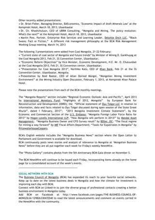 Other recently added presentations:
• Dr. Brian Fisher, Managing Director, BAEconomics, "Economic Impact of draft Minerals Law" at the
Kempinski Hotel, March 18, 2013, Ulaanbaatar
• Dr. Ch. Khashchuluun, CEO of UBRM Consulting, ―Mongolia and Mining, The policy evolution:
What's the next?‖ at the Kempinski Hotel, March 18, 2013, Ulaanbaatar
• Martin Pow, Partner, Enterprise Risk Services and Learning Leader, Deloitte Onch LLC, ―Black
Swans: Fact or Fiction,‖ A different risk management philosophy at the BCM Risk Management
Working Group meeting, March 14, 2013
The following 3 presentations were added from Coal Mongolia, 21-22 February:
• ―Current state of coal sector of Mongolia and future trends‖ by Minister of Mining D. Gankhuyag at
the Coal Mongolia 2013, Feb 21, SS Convention Center, Ulaanbaatar;
• ―Economic Reform Objectives‖ by Vice Minister, Economic Development, H.E. Mr. O. Chuluunbat
at the Coal Mongolia 2013, Feb 21, SS Convention center, Ulaanbaatar;
• ―Presentation for Coal Mongolia 2013‖, Norihiko Kato, CEO of Khan Bank, Feb 21 at the SS
Convention Center, Ulaanbaatar, Mongolia.
• Presentation by Bold Baatar, CEO of Altan Dornod Mongol, ―Mongolian Mining Investment
Environment‖ at the Mining Industry Open Discussion, February 1, 2013, at Kempinski Khan Palace
Hotel.
Please note the presentations from each of the BCM monthly meetings.
The ―Mongolia Reports‖ section includes ―Regional Economic Outlook: Asia and Pacific‖, April 2013
by International Monetary Fund; ―Highlights of 2012, Mongolia‖ by European Bank for
Reconstruction and Development (EBRD); the ―Official statement of Oyu Tolgoi LLC in relation to
information, data and facts related to Oyu Tolgoi discussed during open session of the State Great
Khural‖, dated 1 February, 2013‖; ―2013 Mongolia Investment Climate Statement‖, by the
Economic and Commercial Section of the U.S. Embassy; ―Mongolia Foreign Labor Force Ratio for
2013‖ by Hogan Lovells International LLP; ―How Mongolia will perform in 2013?‖ by Mandal Asset
Management; ―Mongolia Business Owner and CFO Survey result‖ by BDSec JSC; ―The fiscal regime
for mining-a way forward‖ by IMF Fiscal Affairs Department; ―Taxes for Expatriates in Mongolia‖ by
PricewaterhouseCoopers.
BCM's English website includes the ―Mongolia Business News‖ section where the Open Letter to
Parliament and Government is available for download.
BCM continuously posts news stories and analysis of relevance to Mongolia at ‗Mongolian Business
News‖ before they are all put together each week for Friday's weekly NewsWire.
The ―Photo Gallery‖ contains photos from the 5th Anniversary BCM Gala dinner on November 5.
The BCM NewsWire will continue to be issued each Friday, incorporating items already on the home
page for a consolidated account of the week‘s events.
___________________________________________
SOCIAL NETWORK WITH BCM
The Business Council of Mongolia (BCM) has expanded its reach to your favorite social networks.
Keep up to date on the latest business deals in Mongolia and how the climate for investment is
improving each day with BCM.
Connect with BCM on Linked-in to join the diverse group of professional contacts creating a better
business environment in Mongolia today.
Add BCM on Facebook at http://www.facebook.com/pages/THE-BUSINESS-COUNCIL-OF-
MONGOLIA/129826330435540 to read the latest announcements and comment on events carried in
the NewsWire with the community.
 
